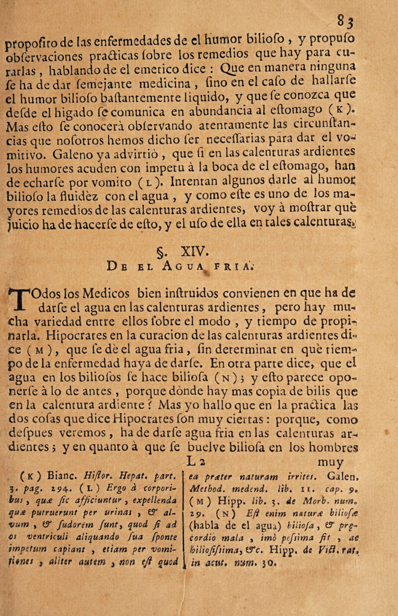 %3 propofirode las enfermedades de el Humor biliofo , y propuíb obfervaciones practicas íobre los remedios que hay para cu¬ rarlas , hablando de el emético dice : Que en manera ninguna fe ha de dar femejante medicina, fino en el cafo de haiiarfc el humor biliofo baftantemente Liquido, y que fe conozca que defde el higado fe comunica en abundancia al eftomago ( k ). Mas ello fe conocerá obíervando atentamente las circunftan- cias que nofotros hemos dicho fer neceífarias para dar el vo¬ mitivo. Galeno ya advirtió , que íi en las calenturas ardientes los humores acuden con Ímpetu á la boca de el eftomago, han de echarfe por vomito ( l ). Intentan algunos darle ai humo£ biliofo la fluidez con el agua , y como efte es uno de los ma¬ yores remedios de las calenturas ardientes, voy á moftrar que Juicio ha de hacerfe de efto, y el ufo de ella en tales calenturas»; §. XIV. De el Agua fría.’ «1 TOdos los Médicos bien inftruidos convienen en que ha de darfe el agua en las calenturas ardientes, pero hay mu¬ cha variedad entre ellos fobre el modo , y tiempo de propi¬ narla. Hipócrates en la curación de las calenturas ardientes di ce ( m ), que fe de el agua fria, fin determinar en qué riem po de la enfermedad haya de darfe. En otra parte dice, que el agua en losbiliofos fe hace biliofa (n); y efto parece opo- nerfe á lo de antes , porque dónde hay mas copia de bilis que en la calentura ardiente ? Mas yo hallo que en la practica las dos cofas que dice Hipócrates fon muy ciertas: porque, como defpues veremos, ha de darfe agua fria en las calenturas ar¬ dientes ; y en quanto á que fe buelve biliofa en los hombres L a muy ( K ) Bianc. Hi/lor. Hepat. pan. 3# pag. 294. ( L ) Ergo d corpori- bus y qu£ fie afficiuntur y expellenda putruerunt per urinas , ZT al- vum y & fudorém funty quod fi ad es ventricull aliquando fuá fponte impetum capiant , etiam per vómi¬ ca pr^ter naturam irrites. Galen* Metbod. medend. lib. 11. cap. p9 ( M ) Hipp. lib. 3. de Morb. num» zy. (n) E/i enim natura biliofa (habla de el agua) biliofa y £5r prg- cordio mala > imb ptfsima fit , as i,biliofifsima3 tTc. Hipp. de Fifí» raf9 tienes , aliter autem * non eji quod [ ¡n asut. mm. 30