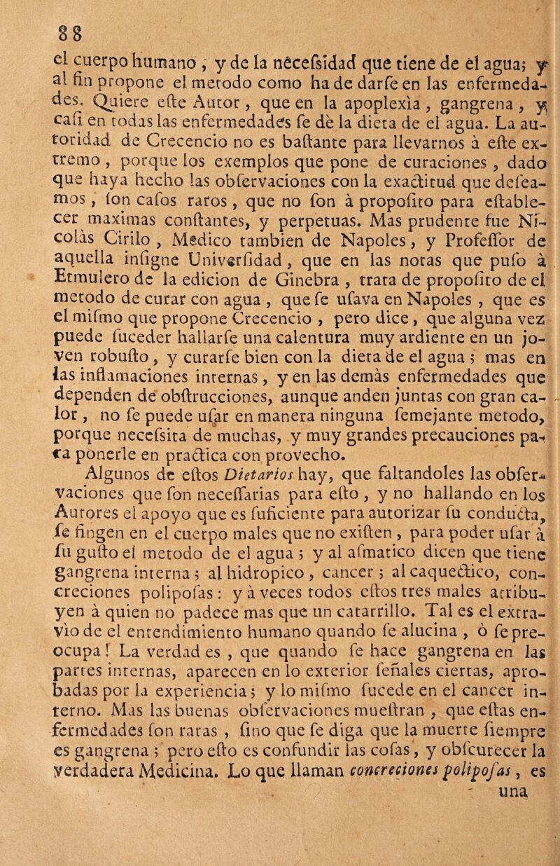 eL cuerpo humanó , y de la nécéfsídad que tiene de él agua; y al fin propone el merodo como ha de darfe en las enfermeda¬ des. Quiere efte ¿\utor, que en la apoplexia , gangrena , y cali en todas las enfermedades fe dé la dieta de el agua. La au¬ toridad de Crcccncio no es bailante para llevarnos á efte ex¬ tremo , porque los exemplos que pone de curaciones, dado que haya hecho las obfervaciones con la exactitud que defea- mos, ion cafos raros, que no fon á propoíito para eftable- cer máximas confiantes, y perpetuas. Mas prudente fue Ni¬ colás Cirilo , Medico también de Ñapóles, y ProfeíTor de aquella infigne Univerfidad, que en las notas que pufo á , Etmulero de la edición de Ginebra , trara de propoíito de el método de curar con agua , que fe ufava en Ñapóles , que es el mifmo que propone Crecencio , pero dice, que alguna vez puede fuceder hallarle una calentura muy ardiente en un jo¬ ven robufto , y curarfe bien con la diera de el agua ; mas en las inflamaciones internas, y en las demás enfermedades que dependen de obftruccion.es, aunque anden juntas con gran ca- ~ lor, no fe puede ufar en manera ninguna femejante método, porque neccfsita de muchas, y muy grandes precauciones pa¬ ca ponerle en practica con provecho. AIgu nos de ellos Dietarios hay, que faltándoles las obfer¬ vaciones que fon neceñarias para efto , y no hallando en los Aurores el apoyo que es fufíciente para autorizar fu conducta, fe fingen en el cuerpo males que no exilien , para poder ufar á fu güilo el método de el agua ; y al afmatico dicen que tiene gangrena interna ; al hidrópico , cáncer; al caquéctico, con¬ creciones polipoías : y á veces todos ellos tres males atribu¬ yen á quien no padece mas que un catarrillo. Tal es el extra¬ vio de e! entendimiento humano quando íe alucina , ó fe pre¬ ocupa ! La verdad es , que quando fe hace gangrena en las panes internas, aparecen en lo exterior feñales ciertas, apro¬ badas por la experiencia; y lo mifmo fucede en el cáncer in¬ terno. Mas las buenas obfervaciones mueftran , que ellas en¬ fermedades fon raras , fino que fe diga que la muerte fiempre es gangrena; pero efto es confundir las cofas, y obi'curecer la Verdadera Medicina. Lo que llaman concreciona polipofas, es una