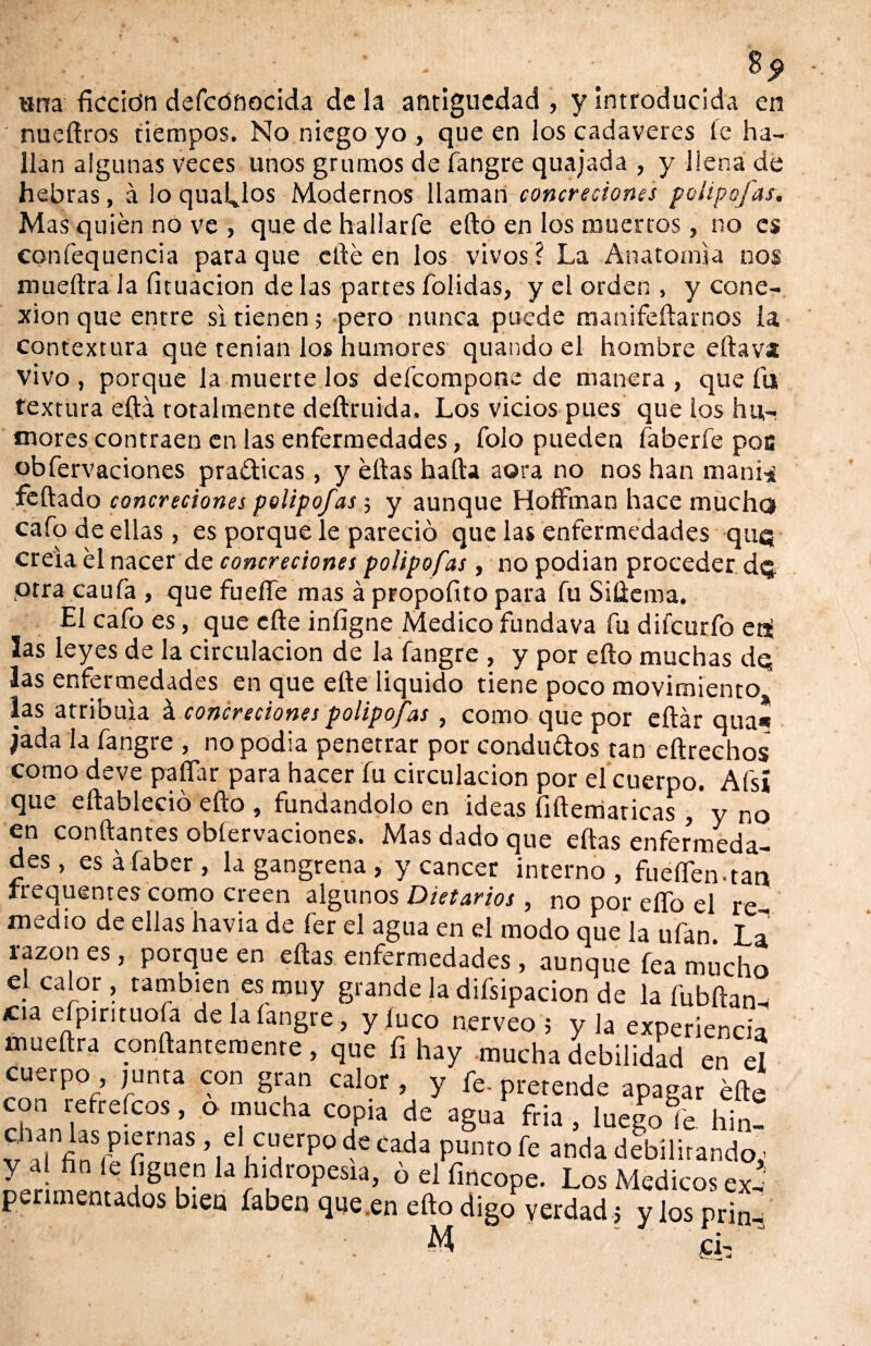 «na fkcio’n defcónocida de la antigüedad , y introducida en nueftros tiempos. No niego yo , que en los cadáveres fe ha¬ llan algunas veces unos grumos de íangre quajada , y llena de hebras, á lo qualjos Modernos llaman concreciones poli pojar. Mas quién no ve , que de hallarle ello en los muertos, no es confequencia para que cité en los vivos ? La Anatomía nos mueftra la fituacion de las partes folidas, y el orden , y cone¬ xión que entre si tienen; pero nunca puede manifeftarnos la contextura que tenian los humores quando el hombre eftava vivo , porque la muerte los defcompone de manera , que fu textura efta totalmente deftruida. Los vicios pues que los hu¬ mores contraen en las enfermedades, folo pueden faberfe poc obfervaciones practicas, y ellas halla aera no nos han mani* feftado concreciones polipofas; y aunque HofFman hace mucho cafo de ellas, es porque le pareció que las enfermedades qu® creía él nacer de concreciones polipofas, no podían proceder dq otra cauíá , que fuelle mas á propofito para fu Siüema. El cafo es, que efte iníigne Medico fundava fu difcurfo co¬ las leyes de la circulación de la fangre , y por ello muchas dq las enfermedades en que efte liquido tiene poco movimiento las atribula á concreciones polipofas , como que por eftár qua* jada la fangre , no podia penetrar por condu&os tan eítrechos como deve paíTar para hacer fu circulación por el cuerpo. Afsí qiic eftablecio efto , fundándolo en ideas íiftematicas , y no en conftantes obfervaciones. Mas dado que ellas enfermeda¬ des , esáfaber, la gangrena , y cáncer interno, fueíTen-tao trequentes como creen algunos Dietarios, no por elfo el re¬ medio de ellas havia de fer el agua en el modo que la ufan La razón es, porque en ellas enfermedades, aunque fea mucho el calor, también es muy grande la difsipacion de la fubftan- *na eípirituoía de la íangre , y luco nerveo 5 y la experiencia mueftra constantemente, que fi hay mucha debilidad en el cuerpo , junta con gran calor , y fe. pretende apagar efte chanhfefC?S ’ ° T C0.p,a de 3§ua fría » luego fe hin- v aí i3 rpl£rnas ’ el cuerpo de cada punto fe anda debilirando,- ^ C ^U,e.n Ia hidropesía, ó el fincope. Los Médicos ex¬ perimentados bien faben que en efto digo verdad 5 y los prin^ M cL J