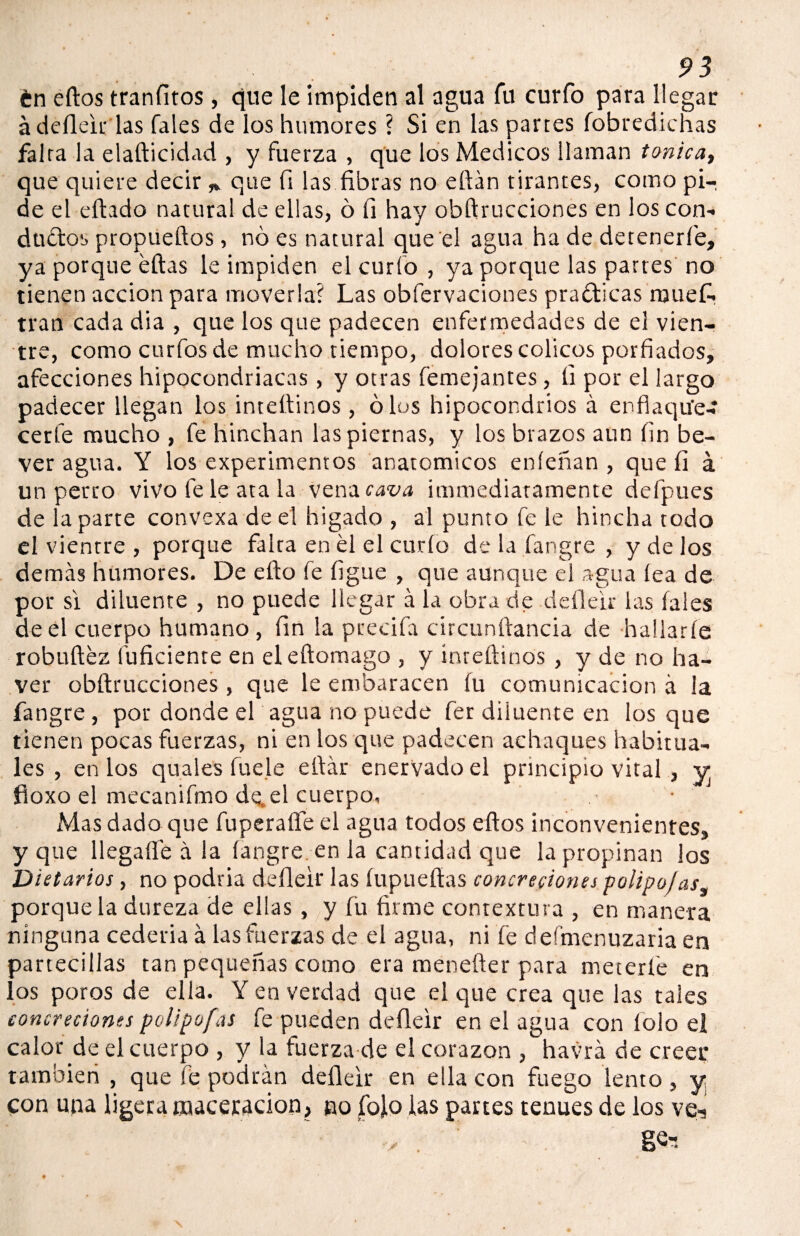 tn eftos tranfitos, que le impiden al agua fu curfo para llegar á deíleir las Tales de los humores ? Si en las partes fobredichas falta la elafticidad , y fuerza , que los Médicos llaman tónica, que quiere decir * que fi las fibras no eftán tirantes, como pi¬ de el eftado natural de ellas, ó fi hay obftrucciones en loscon- ductos propueílos, no es natural que el agua ha de detenerle, ya porque ellas le impiden el curio , ya porque las partes no tienen acción para moverla? Las obfervaciones pradticas muefc tran cada dia , que los que padecen enfermedades de el vien¬ tre, como curfosde mucho tiempo, dolores cólicos porfiados, afecciones hipocondriacas, y otras Teme jantes, fi por el largo padecer llegan los inteilinos, oíos hipocondrios á enfiaqu'e- cerfe mucho , fe hinchan las piernas, y los brazos aun fin be- ver agua. Y los experimentos anatómicos eníeñan , que fi á un perro vivo fe le ata la vena cava ¡inmediatamente defpues de la parte convexa de el higado , al punto fe le hincha todo el vientre , porque falta en el el curio de la fangre , y de los demás humores. De eílo fe figue , que aunque el agua iea de por si diluente , no puede llegar á la obra de deíleir las Tales de el cuerpo humano, fin la precifa circunftancia de hallarle robuftéz fuficienre en eleílomago , y ínteílinos , y de no ha- ver obftrucciones, que le embaracen íu comunicación á la fangre , por donde el agua no puede fer diluente en los que tienen pocas fuerzas, ni en los que padecen achaques habitua¬ les , en los quales fuele eftár enervado el principio vital , y íloxo el mecanifmo de.el cuerpo, ■ Mas dado que fuperafle el agua todos eftos inconvenientes, y que llegafle á la fangre en la cantidad que la propinan los Dietarios, no podría deíleir las íupueftas concreciones polipojas, porque la dureza de ellas, y fu firme contextura , en manera ninguna cederia á las fuerzas de el agua, ni fe deímenuzaria en partecillas tan pequeñas como era menefter para mecerle en los poros de ella. Y en verdad que el que crea que las tales concreciones polipofas fe pueden deíleir en el agua con íoio el calor de el cuerpo , y la fuerza de el corazón , havrá de creer tambieri , que fe podrán deíleir en ella con fuego lento , y con una ligera maceracion, no fojo las partes tenues de los ve, ” •> . ge-.