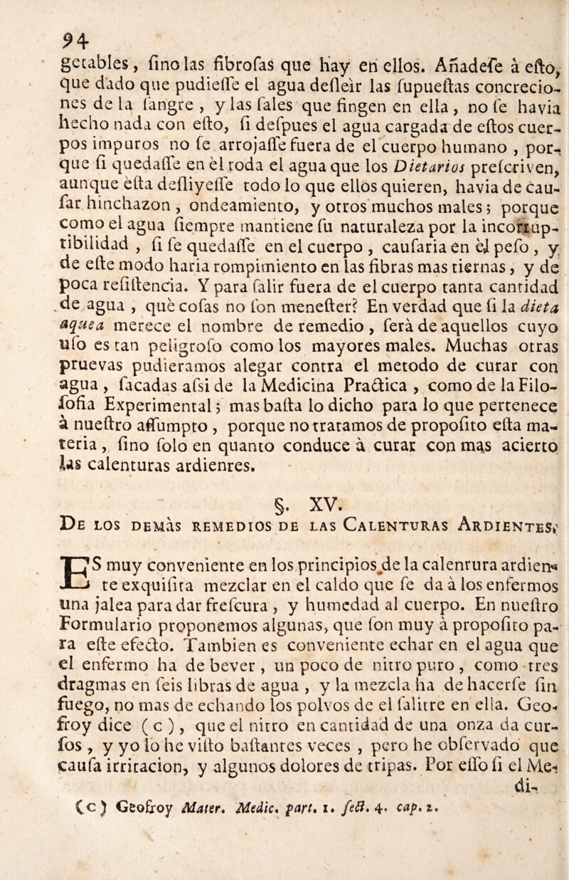 getables, finólas librólas que hay en ellos. Anadefe á efto, que dado que pudielTé el agua deíleir las fupueílas concrecio¬ nes de la í a tigre , y las (ales que fingen en ella , no fe havia hecho nada con ello, fi defpues el agua cargada de ellos cuer¬ pos impuros no le arrojarte fuera de el cuerpo humano , por¬ que fi quedarte en él roda el agua que los Dietarios preícriven, aunque ella deíliyefle todo lo que ellos quieren, havia de cau- far hinchazón , ondeamiento, y otros muchos males; porque c°ui°elagua fiempre mantiene fu naturaleza por laincoriup- tibiiidad , fi le quedarte en el cuerpo , caufaria en él pefo , y de elle modo haría rompimiento en las fibras mas tiernas, y de poca reíillencia. Y para falir fuera de el cuerpo tanta cantidad . de agua , qué cofas no fon meneíter? En verdad que fi la dieta uquea merece el nombre de remedio , ferá de aquellos cuyo ufo es tan peligrólo como los mayores males. Muchas otras pruevas pudiéramos alegar contra el método de curar con agua , facadas afsi de la Medicina Praélica , como de la Filo- íofia Experimental; mas baila lo dicho para lo que pertenece á nueítro afíumpto , porque no tratamos de propofito ella ma¬ teria , fino folo en quanto conduce á curar con ma^s acierto las calenturas ardienres. §. XV. De LOS DEMUS REMEDIOS DE LAS CALENTURAS ARDIENTES*’ ( ES muy conveniente en los principios déla calenrura ardiera te exquifita mezclar en el caldo que fe da á los enfermos una jalea para dar frefcura , y humedad al cuerpo. En nueflro Formulario proponemos algunas, que fon muy á propofito pa¬ ra elle efeclo. También es conveniente echar en el agua que el enfermo ha debever, un poco de nitro puro, como tres dragmas en feis libras de agua , y la mezcla ha de hacerle fin fuego, no mas de echando ios polvos de el íalitre en ella. Geo- froy dice ( c ), que el nitro en cantidad de una onza da cur¬ ios , y yo lo he vilto bailantes veces , pero he obfervado que caula irritación, y algunos dolores de tripas. Por elfo li el Me¬ di¬ te ) Geofroy ¿Water, Medie, part. i. fe4* caf.i.