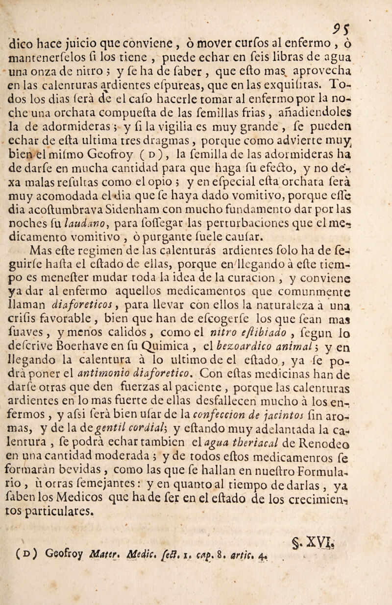 9S dico hace juicio que conviene , 6 mover curios al enfermo , ó mantenerfelos lt los tiene , puede echar en feis libras de agua una onza de nitro ; y fe ha de faber , que efto mas„ aprovecha en las calenturas ardientes efpureas, que en las exquiütas. To¬ dos los dias (era de el cafo hacerle tomar al enfermo por la no¬ che una orchata compuefta de las femiilas frías , añadiéndoles la de adormideras; y fi la vigilia es muy grande , fe pueden echar de ella ultima tres dragmas, porque como advierte muy bien el miímo Geofroy ( d ) , la femilla de las adormideras ha dedarfe en mucha cantidad para que haga fu efeíto, y no de-, xa malas refultas como el opio 5 y enefpecial ella orchata ferá muy acomodada el dia que fe haya dado vomitivo, porque elfe dia acoftumbrava Sidenham con mucho fundamento dar por las noches fu láudano, para foíTegar las perturbaciones que el me¬ dicamento vomitivo , ó purgante íuele cauíar. Mas elle regimen de las calenturas ardientes folo ha de fe- guiríe halla el eliado de ellas, porque en llegando á elle tiem¬ po es menelter mudar toda la idea de la curación , y conviene ya dar al enfermo aquellos medicamentos que comunmente llaman diaforéticos, para llevar con ellos la naturaleza á una criíis favorable , bien que han de efcogerfe los que fean mas fuaves, y menos calidos , como el miro e[tibiado , fegun lo deferí ve Boerhave en fu Química , el bezo ar dico animal; y en llegando la calentura á lo ultimo de el eftado , ya fe po¬ drá poner el antimonio diaforético. Con eftas medicinas han de datfe otras que den fuerzas al paciente , porque las calenturas ardientes en lo mas fuerte de ellas desfallecen mucho á los en-, fermos, y afsi ferá bien uíar de la confección de jacintos fin aro¬ mas, y de la de gentil cordial; y eftando muy adelantada la ca¬ lentura , fe podrá echar también el agua tberiacal de Renodeo en una cantidad moderada j y de todos eftos medicamentos fe formarán bevidas , como las que fe hallan en nueftro Formula¬ rio , ü otras femejantes: y en quanto al tiempo de darlas, ya faben los Médicos que hade fer en el eftado de los crecimien¬ tos particulares. # 4 * §. XVI, (d) Geofroy Maten Medie* fefl* i. artie* 4®