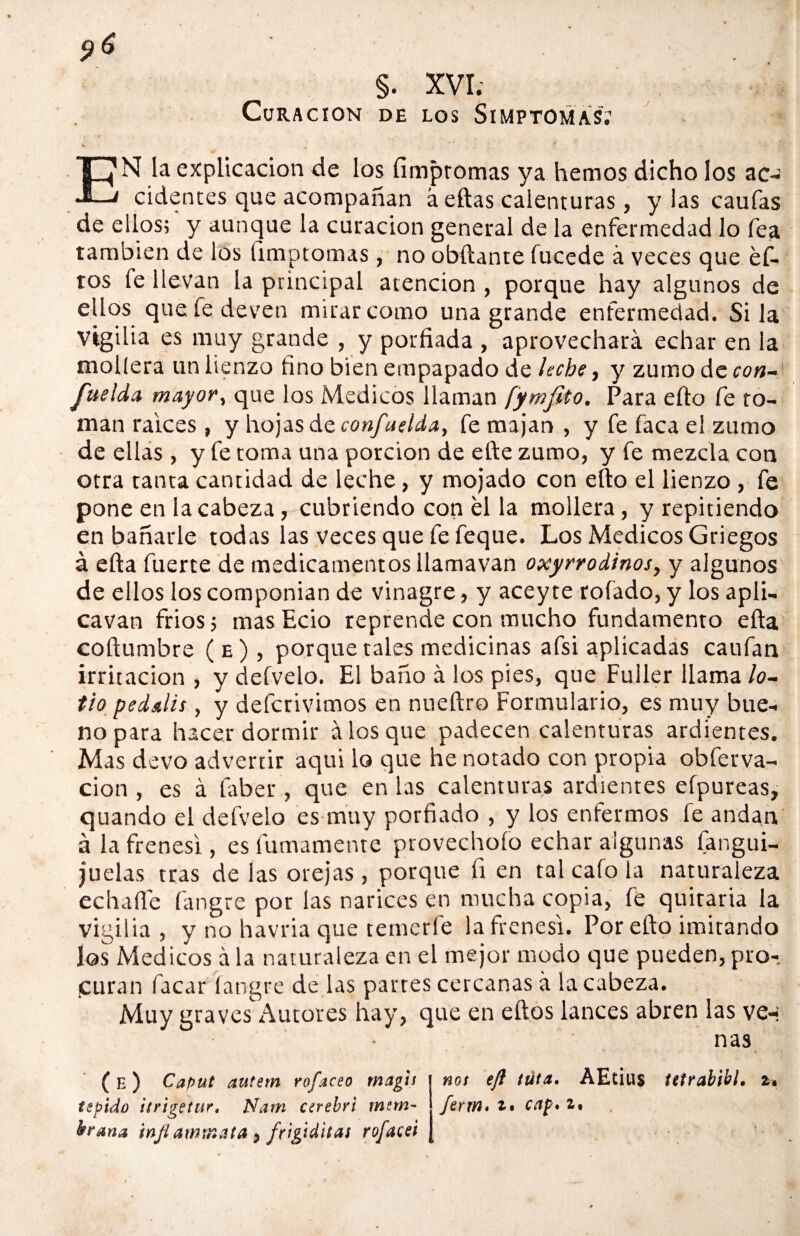 §. XVI. Curación de los Simptomas; EN la explicación de los fimpromas ya hemos dicho los ac-¡ cidentes que acompañan á ellas calenturas, y las caulas de ellos; y aunque la curación general de la enfermedad lo fea también de los ümptomas , no obftante (ucede á veces que éf- tos fe llevan la principal atención , porque hay algunos de ellos que fe deven mirar como una grande enfermedad. Si la Vigilia es muy grande , y porfiada , aprovechará echar en la mollera un lienzo fino bien empapado de leche, y zumo dc con¬ suelda mayar, que los Médicos llaman fymfito. Para ello fe ro¬ mán ralees , y hojas de confue ida, fe majan , y fe faca el zumo de ellas , y fe toma una porción de efte zumo, y fe mezcla con otra tanta cantidad de leche, y mojado con ello el lienzo, fe pone en la cabeza, cubriendo con el la mollera, y repitiendo en bañarle todas las veces que fe feque. Los Médicos Griegos á efta fuerte de medicamentos llamavan oxyrrodinos, y algunos de ellos los componían de vinagre, y acey te rolado, y los apli- cavan fríos; mas Ecio reprende con mucho fundamento efta coftumbre (e), porque tales medicinas afsi aplicadas caufan irritación , y deívelo. El baño á los pies, que Fuller llama /o- tio pedalis, y deferivimos en nueftro Formulario, es muy bue¬ no para hacer dormir á los que padecen calenturas ardientes. Mas devo advertir aqui lo que he notado con propia obferva- cion , es á faber , que en las calenturas ardientes efpureas, quando el defvelo es muy porfiado , y los enfermos fe andan á la frenesí, es fatuamente provechofo echar algunas fangui- juelas tras de las orejas , porque fi en tal cafo la naturaleza echarte fangre por las narices en mucha copia, fe quitaría la vigilia, y no havria que temerle la frenesí. Por efto imitando los Médicos á la naturaleza en el mejor modo que pueden, pro- puran facar langre de las partes cercanas á la cabeza. Muy graves Autores hay, que en ellos lances abren las yer¬ nas not eft tufa. AEtius tetrabibl. »» ferm. cap* i. ( E ) Cafiut autem rofaceo magis tepido itrigetur. Nam cerebri mnn- ktrana tnjiammata > frigiditas rofacei