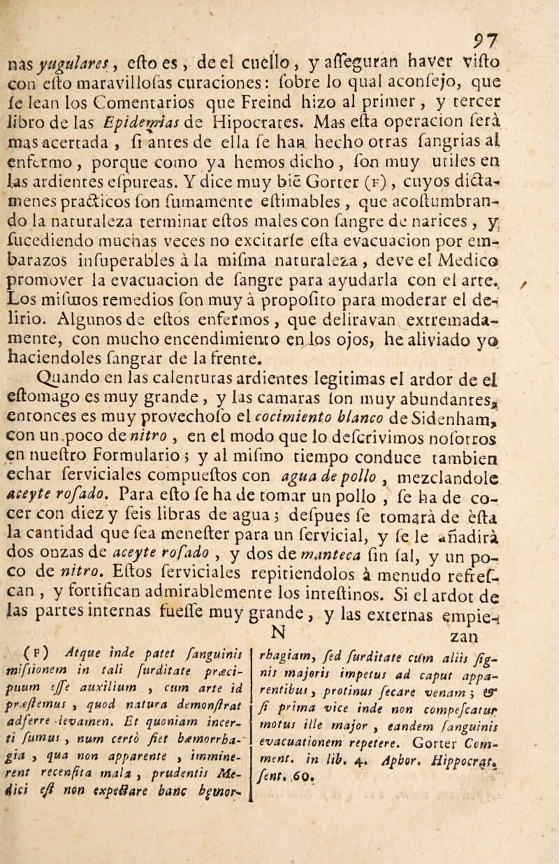 ñas yugulares, efto es, de el cuello, y afleguran haver vifto con efto maravillofas curaciones: í’obre lo qual aconfejo, que íe lean los Comentarios que Freind hizo al primer, y tercer libro de las Epidemias de Hipócrates. Mas efta operación lera mas acertada , fi antes de ella fe han hecho otras íangrias al enfermo , porque como ya hemos dicho , fon muy útiles en las ardientes eípureas. Y dice muy bié Gorter (f) , cuyos dictá¬ menes pra&icos ion furriamente eftimables, que acoftumbran- do la naturaleza terminar eítos males con fangre de narices , y fucediendo muchas veces no excitarle ella evacuación por em¬ barazos infuperables á la mifma naturaleza, deve eí Medico promover la evacuación de fangre para ayudarla con el arte., Los mifuios remedios fon muy á propofito para moderar el de-í lirio. Algunos de eftos enfermos, que deliravan extremada¬ mente, con mucho encendimiento en las ojos, he aliviado yo haciéndoles fangrar de la frente. Quando en las calenturas ardientes legitimas el ardor de el eftomago es muy grande , y las camaras Ion muy abundantes^, entonces es muy provechofo el cocimiento bíanco ác Sidenham, con un .poco de nitro , en el modo que lo defcrivimos nofotros en nueftro Formulario; y al mifmo tiempo conduce también echar ferviciales compueftos con agua de pollo , mezclándole aceyte rofado. Para efto fe ha de tomar un pollo , fe ha de co¬ cer con diez y feis libras de agua; defpues fe tomará de efta la cantidad que fea menefter para un fervicial, y íe le añadirá dos onzas de aceyte rofado , y dos de manteca fin íal, y un po¬ co de nitro. Eftos ferviciales repitiéndolos á menudo refief- can , y fortifican admirablemente los inteftinos. Si elardot de las partes internas fuefíe muy grande, y las externas empien N zan (f) Atque inde patet fanguinis mifsionem in tali [urditate pr^ci- puum tjfe auxilium y cnm arte id prxfiemus y quod natura demonfirat adferre ■levamen. Bt quoniam incer- ti fumui j num certo fiet btftnorrba-' gia 3 qua non apparente , immine- rent recenfita mala , prudentis Me¬ did eft non expelí are bañe bgtnor- rbagiamy fed furditate cum aliis fig- nis majoris Ímpetus ad caput appa- rent ib us y protinus fecare venam $ ÜÍF3 fi prima vice inde non compejcatur motus Ule major y eandem fanguinis evacuationem repetere, Gorter Ccm- ment. in lib. 4, Apbor. Hippocrqt* fent. 6o.