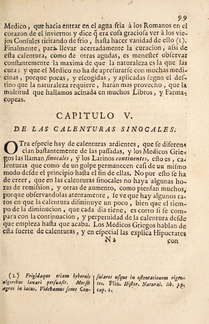 Medico, que hacia entrar eri el agüa fria á los Romanos en el corazón de el invierno; y dice q era cofa graciofa ver á los vie¬ jos Confules tiritando de frió , hafta hacer vanidad de ello (l). Finalmente, para^ llevar acertadamente la curación, afsi de efta calentura, como de otras agudas, es menefter oblervar conftantemente la máxima de que la naturaleza es la que las cura; y que el Medico no ha de aprefurarfe con muchas medi¬ cinas , porque pocas, y efcogidas, y aplicadas fegun el def- tinoque la naturaleza requiere , harán mas provecho , que la multitud que hallamos acinada en muchos Libros, y Farma¬ copeas. CAPITULO V. BE LAS CALENTURAS SINOCALES OTra efpecie hay de calenturas ardientes, que fe diferen¿¡ cían baftantemente de las paliadas, y los Médicos Grie¬ gos las ñamar. Jinocales, y los Latinos continentes, efto es , ca* lenturas que como de un golpe permanecen cafideun mifmo modo defde el principio hafta el fin de ellas. No por efto fe ha de creer, que en las calenturas finocales no haya algunas hor ras de remifsion, y otras de aumento, como pienfan muchos»' porque obfervandolas atentamente , fe Ve que hay algunos ra¬ tos en que la calentura difminuye un poco , bien que el tiem¬ po de la diminución , que cada dia tiene, es corto íi fe com¬ para con la continuación , y perpetuidad de la calentura defde que empieza hafta que acaba. Los Médicos Griegos hablan de efta fuerte de calenturas, y en efpecial las explica Hipócrates N a con (L) Frigi Jaque etiam hybernis algonbus lavari perfuafit. Merfit agros in lacus. Videbamus fam Con¬ fulares ufque in oflenlaúontm rigen** tes* Pün. H'ifior, Natural* lib. z$, cap. i*