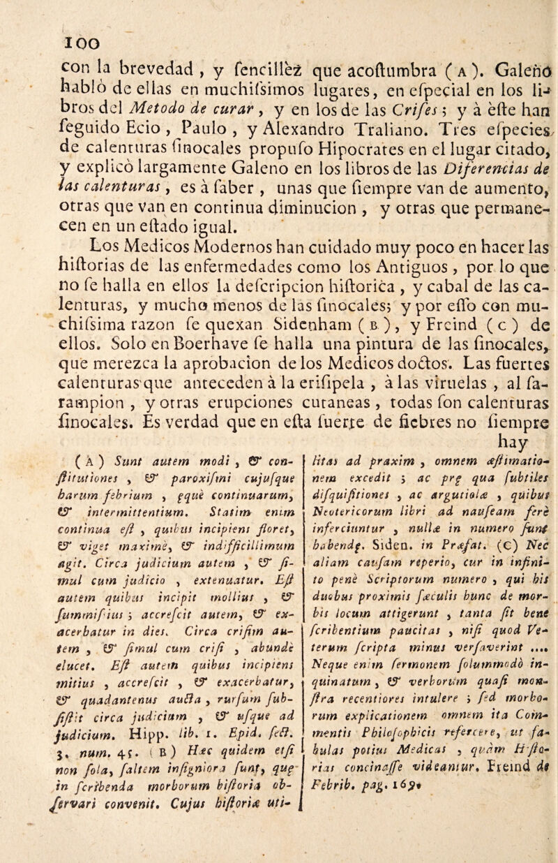 ioo con la brevedad, y fencille2 que acoftumbra ( a ). Galeno habló de ellas en muchifsimos lugares, en efpecial en los li-* bros del Método de curar, y en los de las Grifes; y á efte han feguido Ecio , Paulo , y Alexandro Traliano. Tres eípecies/ de calenturas (mócales propufo Hipócrates en el lugar citado, y explicó largamente Galeno en los libros de las Diferencias de las calenturas, es á faber, unas que fiempre van de aumento, otras que van en continua diminución , y otras que permane¬ cen en un eftado igual. Los Médicos Modernos han cuidado muy poco en hacer las hiftorias de las enfermedades como los Antiguos , por lo que no fe halla en ellos la defcripcion hiftorica , y cabal de las ca¬ lenturas, y mucho menos de las ünocales; y por elfo con mu- chifsima razón fe quexan Sidenham ( b ) , y Freind ( c ) de ellos. Solo en Boerhave fe halla una pintura de las finocales, que merezca la aprobación délos Médicosdodos. Las fuertes calenruras que anteceden á la eriíipela , á las viruelas , al fa- rampion , y otras erupciones cutáneas , todas fon calenruras íinocales. Es verdad que en efta fuerte de fiebres no íiempre ( A ) Sunt autem modt , Cr con- fiitutiones y ZfT paroxifmi cujufque barum fehrium , pqué continuaríany £T intennittentium. Statim emm continua efl , quibus incipiem fiorety viget máxime y indifficilíimum áigit. Circa judicium autem , £9“ fi- mul cum judicio , extenuatur• Efl autem quibus incipit mollius , CÍF fummi fitas , accrefcit autem, CF ex- acerbatur in dies% Circa crifim au¬ tem y £5“ fimul cum crifi y abunde elucet. Efl autem quibus incipiem mittus y accrefcit , i? exacerbatur3 SÍT quadantenus autta , rurfum fub- fiftit circa judicium , iST ufque ad judicium. Hipp. ftb. i. Epid. fe¿1. nutn. 4*. IB) Hdtt quidem etfi non folay faltan infigniora funty qup in feribenda morborum bifloria ob- hrvari convenit• Cujus hiflori# Mi¬ litas ad praxim , omnem ¿fitmatio- nem excedit 5 ac prg qua fubtiles difquifit iones y ac argutioiec , qüibus Nevtericorum iibri ad naufeam fere inferciuntur y nuil¿ in numero fun¿ bobendp. Siden. in Pr¿fat. (c) Nec aliarn caufam reperioy cur in infini¬ to pené Scriptorum numero y qui bis dnobus proximis /¿culis bunc de mor- bis ¡octtm attigerunt y tanta fit bene feribentium paucitas y nifi quod Ve- terum /cripta minus verfaverint ...» Ñeque enitn fermonem fólummodb in- quinatum 3 £5F verborum quafi m o tí¬ fica recentiorts ¡ntuíere j fid morbo¬ rum expiieationem omnem ita Com- m-entis Pbilofophicis referiere, ut fá¬ bulas potitu Medicas , qudm tiflo- rías concinaffe videamur. Ereind de Febrib. pag. ió£t