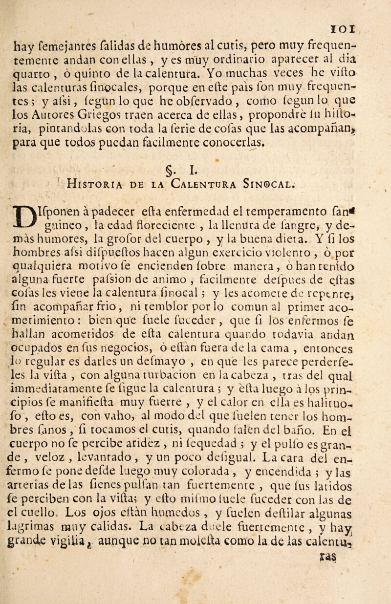 IOI hay femejanres Calidas de humores al cutis, pero muy freqaen- temente andan con ellas, y es muy ordinario aparecer al dia quarto , ó quinto de la calentura. Yo muchas veces he viílo las calenturas finocales, porque en efte país fon muy troquen- tes ; y a (si, íegun lo que he obfervado , como íegun lo que los Autores Griegos traen acerca de ellas, propondré íu hiíto- ria, pintándolas con toda la ferie de cofas que las acompañan? para que todos puedan fácilmente conocerlas. §• I. Historia de la Calentura Sinocal. Dlfponen á padecer ella enfermedad el temperamento Can4* guineo , la edad floreciente , la llenura de íargre, y de¬ más humores, la grofor del cuerpo , y la buena dieta. Y fi los hombres afsi difpueftos hacen algún exercicio violento , 6 per ouaíquiera motivo fe encienden Cobre manera, ó han tenido alguna fuerte pafsion de animo , fácilmente delpues de ejtas cofas les viene la calentura finocal; y les acomete de repente, fin acompañar frió, ni temblor por lo comunal primer aco¬ metimiento : bien que Cuele fu ceder, que fi los enfermos fe hallan acometidos de efta calentura quando todavía andan ocupados en fus negocios, ó eílan fuera de la cama , entonces lo regular es darles un defmayo , en que les parece perderfe- les la vifta , con alguna turbación en la cabeza , tras del qual immediaramente fe ligue la calentura ; y ella luego á los prin¬ cipios fe manifiefta muy fuerce , y el calor en ella es halituo-; fo , eftoes, con vaho, al modo del que Cuelen tener ios hom¬ bres Canos , fi tocamos el cutis, quando íalen del baño. En el cuerpo no fe percibe aridez , ni íequedad ; y el pullo es gran¬ de , veloz , levantado , y un poco deíigual. La cara del en¬ fermo fe ponedefde luego muy colorada , y encendida ; y las arterias de las Cienes pulían tan fuertemente, que lus latidos fe perciben con la viftat y etto miímo íuele fuceder con las de el cuello. Los ojos eftán húmedos, y luden deftilar algunas lagrimas muy calidas. La cabeza duele fuertemente , y hay grande vigilia t aunque no tan muidla como la de las calenté