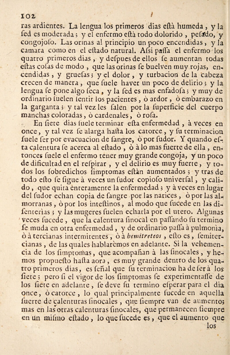 ras ardientes. La lengua los primeros dias ella húmeda , y la fed es moderada; y el enfermo eftá rodo dolorido , peftfdo, y congojofo. Las orinas al principio un poco encendidas , y la camara como en el eftado natural. Afsi paífa el enfermo los quatro primeros dias , y defpues de ellos fe aumentan todas ellas cofas de modo , que las orinas fe buelven muy rojas, en¬ cendidas , y gruefas; y el dolor , y turbación de la Cabeza crecen de manera , que fuele haver un poco de delirio ; y la lengua fe pone algo feca , y la fed es mas enfadofa; y muy de ordinario íuelen lentir los pacientes, ó ardor, ó embarazo en la garganta 5 y tal vez les falen por la fuperficie del cuerpo manchas coloradas, ó cardenales, ó rofa. En fíete dias íuele terminar ella enfermedad , aveces en once, y tal vez fe alarga halla los catorce , y fu terminación fuele fer por evacuación de fangre, ó por fiador. Y quando ef- ta calentura fe acerca al ellado , ó á lo mas fuerte de ella , en¬ tonces fuele el enfermo tener muy grande congoja, y un poco de dificultad en el refpirar, y el delirio es muy fuerte, y to¬ dos los fobredichos íimptomas eftán aumentados; y tras de todo ello fe figue á veces un fudor copiofo univerfal, y cali¬ do , que quita énreramente la enfermedad ; y á veces en lugar del fudor echan copia de fangre por las narices , ó por las al¬ morranas , ó por los inteftinos, al modo que fucede en lasdi- fenterias ; y lasmugeres fuelen echarla por el útero. Algunas ' veces fucede , que la calentura finocal en paliando fu termino fe muda en otra enfermedad , y de ordinario paífa a pulmonía, ó á tercianas intermitentes , ó á bemitreteos, ello es , femiter- cianas , de las quales hablaremos en adelante. Si la vehemen¬ cia de los íimptomas, que acompañan á las finocales , y he¬ mos propueíto halla aora , es muy grande dentro de los qua¬ tro primeros dias, es feñal que fu terminación ha de lera los flete; pero fi el vigor de los íimptomas fe experimentaffe de los hete en adelante, fe deve fu termino efpérarpara el dia once, ó catorce , lo qual principalmente fucede en aquella fuerte de calenturas finocales, que fiempre van de aumento; mas en las*otras calenturas finocales, que permanecen fiempre en un miíiuo eftado, lo que fucede es, que el aumento que