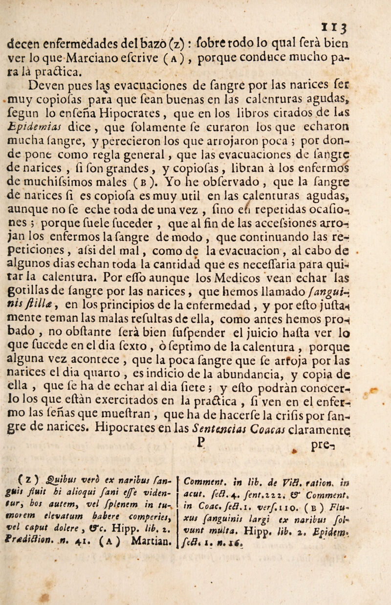 1*3 decén enfermedades del bazo (z) : fobrétodo lo qual ferá bien ver lo que Marciano efcrive ( a ), porque conduce mucho pa¬ ra la pra&ica. Deven pues las evacuaciones de fangré por las narices fer muy copiólas para que fean buenas en las calenruras agudas» fegun lo enfeña Hipócrates , que en los libros citados de las Epidemias dice , que folamente fe curaron los que echaron mucha (angre, y perecieron los que arrojaron poca; por don¬ de pone como regla general, que las evacuaciones de fangre de narices , íi fon grandes , y copiofas , libran á los enfermos de muchifsimos males (b ). Yo he obfervado , que la fangre de narices íi es copiofa es muy útil en las calenturas agudas» aunque no fe eche toda de una vez , fino eíi repetidas ocaíio- nes; porque fuele fuceder, que al fin de las accefsiones arro¬ jan los enfermos la fangre de modo, que continuando las re-* peticiones, afsidelmal, como de la evacuación , al cabo de • algunos dias echan toda la cantidad que es neceífaria para qui¬ tar la calentura. Por elfo aunque los Médicos vean echar las gotiliasde fangre por las narices , que hemos llamado fanguín nis fiilla, en los principios de la enfermedad, y por efto juilas mente reman las malas refultas de ella, como antes hemos pro-í bado , no obftante ferá bien fufpender el juicio hafta ver lo que fucede en el dia fexto, ó feptimo de la calentura , porque alguna vez acontece , que la poca fangre que fe arfoja por las narices el dia quarto , es indicio de la abundancia, y copia de ella , que fe ha de echar ai dia flete 5 y efto podrán conocer¬ lo los que eftán exercitados en la pra£fica , íi ven en el enfer-* mo las ferias que mueftran , que ha de hacerfe la crifis por fan¬ gre de narices. Hipócrates en las Sentencias Coacas claramente ( Z ) Qutbus vero ex naribui Pan- guie fluit he alioqui fan't ejfe viden- tur, bot autem, vel fplenem in tu-, tnorem elevatum babere comperiet, vel caput dolere, Ve. Hipp. lib. t. frxdiíiion. n. 41. (a) Martian. Comment. ¡n lib. de Vili, raitón. en acut. feft. 4, fent.zzz, V Comment. in Coac.feli.i. verf.no. (b) Flu- xut fanguinie largi ex naribus fol- vunt multa. Hipp, ¡ib. 2, Epidtm» feti. 1. n. tí.