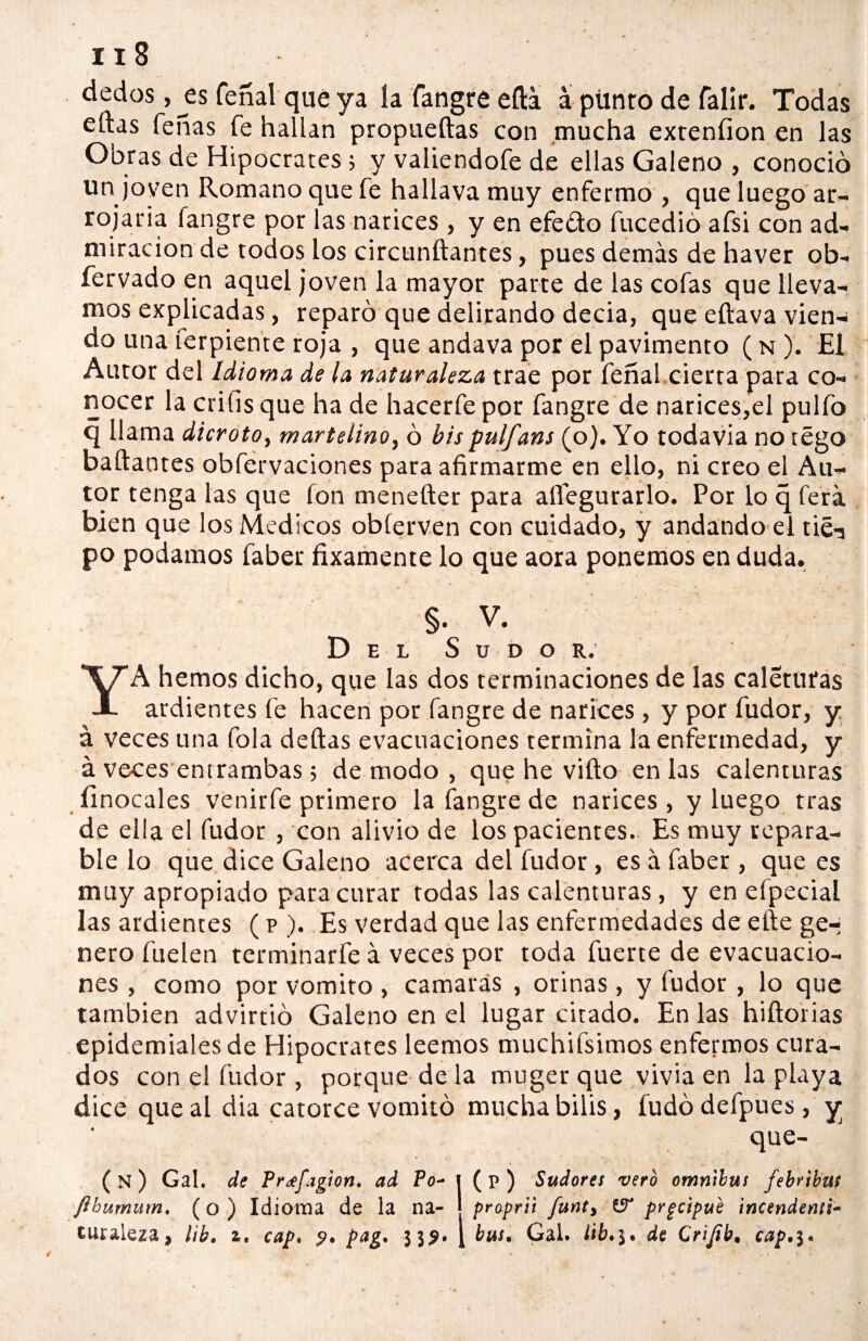 dedos ,^es feñal que ya ía fangre efta á pünto de falir. Todas eftas Teñas fe hallan propueftas con mucha exteníion en las Obras de Hipócrates; y valiendofe de ellas Galeno , conoció un joven Romano que fe hallava muy enfermo , que luego ar¬ rojaría langre por las narices , y en efe&o fucedió afsi con ad¬ miración de todos los circunftantes, pues demás de haver ob- fervado en aquel joven la mayor parte de las cofas que lleva¬ mos explicadas, reparó que delirando decia, que eftava vien¬ do una ferpiente roja , que andava por el pavimento ( n ). El Autor del Idioma de la naturaleza trae por feñal cierta para co¬ nocer la crifis que ha de hacerfe por fangre de narices,el pulió q llama dicroto, martelino, ó bis pulfans (o). Yo todavia no tégo bailantes obfervaciones para afirmarme en ello, ni creo el Au¬ tor tenga las que ion menefter para alíegurarlo. Por lo q ferá bien que los Médicos obíerven con cuidado, y andando el tié-a po podamos faber fixamente lo que aora ponemos en duda. §. V. Del Sudor. YA hemos dicho, que las dos terminaciones de las caletufas ardientes fe hacen por fangre de narices , y por fudor, y á veces una Tola deltas evacuaciones termina la enfermedad, y á veces entrambas; de modo , que he vifto en las calenturas íinocales venirle primero la fangre de narices , y luego tras de ella el fudor , con alivio de los pacientes. Es muy repara¬ ble lo que dice Galeno acerca del fudor , es á faber, que es muy apropiado para curar todas las calenturas, y en eípecial las ardientes (p ). Es verdad que las enfermedades de elle ge-¡ ñero Hielen terminarfe á veces por toda fuerte de evacuacio¬ nes , como por vomito , camarás , orinas, y fudor , lo que también advirtió Galeno en el lugar citado. En las hiílorias epidemiales de Hipócrates leemos muchifsimos enfermos cura¬ dos con el fudor , porque de la muger que vivía en la playa dice que al dia catorce vomitó mucha bilis, fudó defpues, y que- ( n ) Gal. de Pr¿efagion. ad Po- J ( P ) Sudores vero ómnibus febribuí ftbumum. (o ) Idioma de la na- | proprii funt, & prgctpub incendenú- tur&leza, Hk, z, cap. p. pag. 33?. [ bus• Gal. de Crijtb. cap,$*