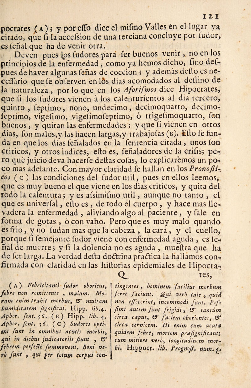 111 pocrates (a); y por elfo dice el mifmo Valles en el lugar ya citado, que fi la accefsion de una terciana concluye por íudor, es feñal que ha de venir otra. Deven pues Ips fudores pará fer buenos venir, no en los principios de la enfermedad , como ya hemos dicho, fino def- pues de haver algunas feñas de cocción ; y ademas defto es ne¬ cesario que fe obferven en lós dias acomodados al deftino de la naturaleza , por lo que en los Aforifmos dice Hipócrates, que fi los fudores vienen á los calenturientos al dia tercero, quinto, feptimo, nono, undécimo, decimoquarto, decimo- feptimo, vigefimo, vigefimofeptimo, ó trigelimoquarto, fon buenos, y quitan las enfermedades ; y que íl vienen en otros dias, fon malos,y las hacen largas,y trabajofas (b). Ello fe fun¬ da en que los dias feñalados en la fentencia citada , unos fon criticos, y otros indices, efto es, feñaladores de la crifis; pe-í ro qué juicio deva hacerfe deltas cofas, lo explicaremos un pon co mas adelante. Con mayor claridad fe hallan en los PronoJli- cos ( c ) las condiciones del fudor útil, pues en ellos leemos, que es muy bueno el que viene en los dias criticos, y quita del todo la calentura; y es afsimifmo Util, aunque no tanto, el que es univerfal, efto es , de todo el cuerpo , y hace mas lle¬ vadera la enfermedad , aliviando algo al paciente, y fale en forma de gotas , ó con vaho. Pero que es muy malo quando es frió, y no fudan mas que la cabeza , la cara, y el cuello, porque fi femejante fudor viene con enfermedad aguda , es íe- ñal de muerte; y fi la dolencia no es aguda , mueftra que ha de fer larga. La verdad delta doétrina praética la hallamos con¬ firmada con claridad en las hiítorias epidemiales de Hipocra-, CL tes, ( A ) Febricttanti fudor oboriens> febre non remitiente , rnalum. Mo¬ ra tn enhn trabit morbus, multam bumiditatem ¡ignificat. Hipp, tib.4. Apbor. fent,f6, (b) Hipp. lib» 4. Apbor. Jent. \ 6, (C) Sudores opti- mi íunt in ómnibus acutis morbisy qui in diebus judieatoriis fiunt , febrem perfetfé jummovent. Boni ve¬ to Junt , qui per totum corptu con¬ tingentes y bominem facilius morbum ferre faciunt. Qui vero tale y quid non ejfecerinty incommodi Junt. Peí- fimi autem Junt frigidi y tantüm circa caputy faciem oborientes, circa cervicem, Hi enirn cum acuta quidem febrey rnortem pr&fignificanty cum mitiore veró¡ longitudinrm mor- b¡. Hippocr. ¡ib. Frognojt, num.f.