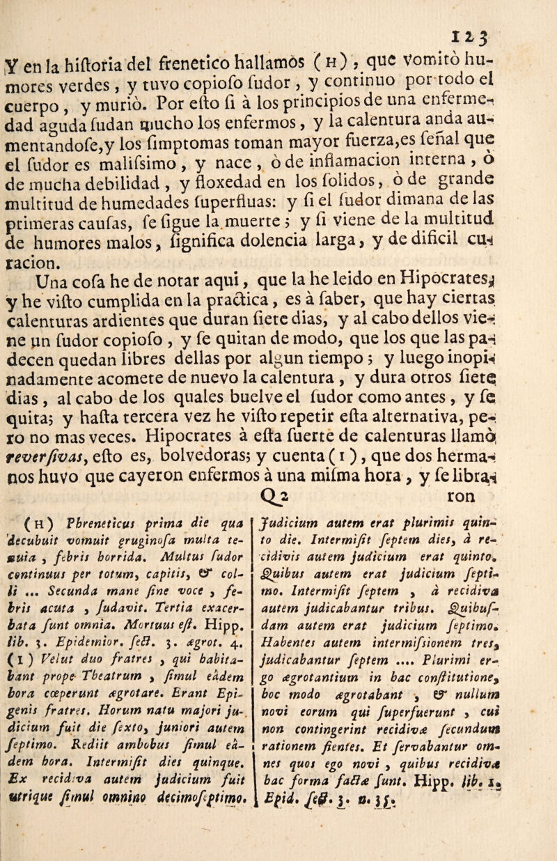 1¿3 Y en la hiftoria del frenético hallamos ( h) , que vomitó hu¬ mores verdes, y tuvo copiofo íudor , y continuo por todo el cuerpo, y murió. Por ello ü á los principios de una enferme¬ dad aguda fudan mucho los enfermos, y la calentura anda au- mentandofe,y los íimptomas toman mayor fuerza,es teñal que el fudor es maiifsimo, y nace , ó de inflamación interna , o de mucha debilidad , y floxedad en los foiidos, ó de grande multitud de humedades íuperfluas: y íi el íudor dimana de las primeras caulas, fe ligue la muerte 5 y íi viene de la multitud de humores malos, íignifica dolencia larga, y uedifícil cu-^ ración. Una cofa he de notar aquí, que la he leído en Hipócrates^ y he vifto cumplida en la practica, es á faber, que hay ciertas calenturas ardientes que duran íietc dias, y al cabodellos vie-: ne un fudor copiofo , y fe quitan de modo, que los que las pa-: decen quedan libres dellas por algún tiempo; y luego inopia «adámente acomete de nuevo la calentura, y dura otros fíete dias, al cabo de los quales buelve el íudor como antes, y fe quita; y halla tercera vez he vifto repetir ella alternativa, pe-i ro no mas veces. Hipócrates á ella fuerte de calenturas llamó, rever/ivas, ello es, bolvedoras; y cuenta (1), que dos herma-- (nos huyo que cayeron enfermos á una miíma hora, y fe libran Qjs ron (h) Vbreneticus prima die qua decubuit vomuit gruginofa multa te- muta j fibris hórrida. Multus íudor conttnuus per totum> capitisy col* ¡i ... Secunda mane fine voce , fe* hris acuta 3 Judavit. Tertia exacer- bata funt omnia. Moriuus eft. Hipp. lib. \. Epidemior. feB. $. agrot. 4, (i) Velut dúo fratres , qui habita- bant prope- Tbeatrum , fimul eadern hora cceperunt ¿egrotare. Erant Epi- genis fratres. Horum natu majori ju¬ dicium fujt die fextOy juniori autern feptimo. Rediit ambobus fimul ea¬ dern hora. Intermifit dies quinqué. Ex recidiva autem judicium fuit utrique fimul omnrn dtQimofeptimo* Judicium autem erat plurimis quin¬ to die. Intermifit feptem diesy d re- cidivis autem judicium erat quinto. Quibus autem erat judicium fepti¬ mo. Intermifit feptem , d recidiva autem judicabantur tribus. Quibuf- dam autem erat judicium feptimo• Habentes autem intermifsionem tres% judicabantur feptem .... Plurirn't er- go cegrotantium in bac conftitutione, boc modo agrotabant 3 nullum novi eorum qui fuperfuerunt , cui non contingerint recidiva fecundutn rationem fientes. Et fervabantur om* nes quos ego novi , quibus recidiva bac forma faB<e funt• Hipp. lib. 2 B(ti. /(&. J. 0.