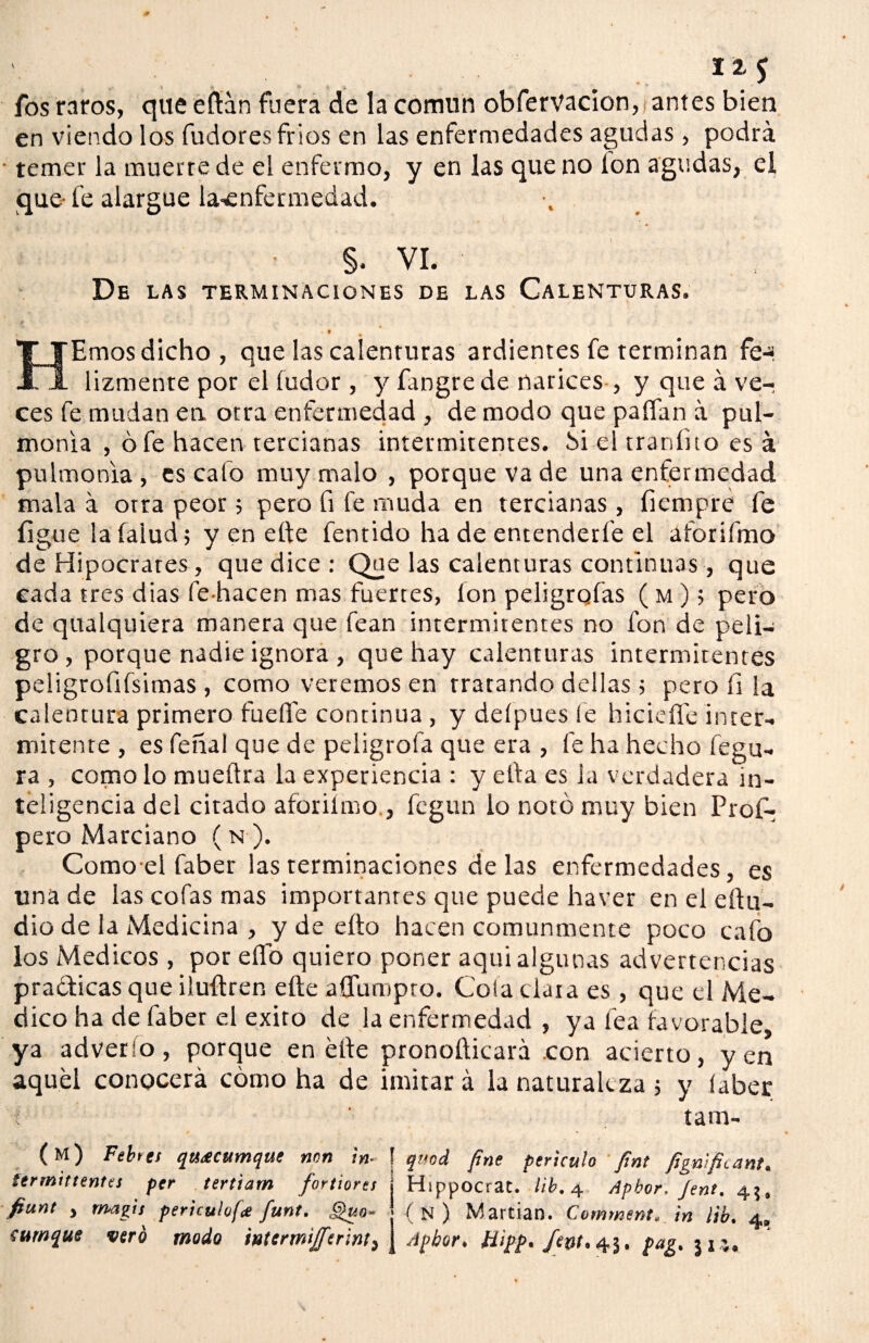 12, c . ,. > * *• -6 fos raros, que eílán fuera de la comnn obfervacion, antes bien en viendo los fudores fríos en las enfermedades agudas , podrá • temer la muerte de el enfermo, y en las que no Ion agudas, el que-fe alargue la-enfermedad. §. VI. De las terminaciones de las Calenturas. * HEmos dicho, que las calenturas ardientes fe terminan fe-* lizmente por el fudor , y fangrede narices , y que á ve¬ ces fe mudan en otra enfermedad , de modo que palfan á pul¬ monía , ó fe hacen tercianas intermitentes, bi el traníito es á pulmonía, es cafo muy malo , porque va de una enfermedad mala á orra peor; pero fi fe muda en tercianas, fiempre fe ligue lafalud; y en ette fentido ha de entenderle el aforifmo de Hipócrates , que dice: Que las calenturas continuas , que cada tres dias fe-hacen mas fuertes, fon peligrofas ( m ); pero de qualquiera manera que fean intermitentes no fon de peli¬ gro , porque nadie ignora , que hay calenturas intermitentes peíigrofifsimas , como veremos en tratando dellas ; pero íi la calentura primero fuelle continua , y defpues fe hiciefle inter¬ mitente , es feñal que de peligrofa que era , fe ha hecho fegu- ra , como lo mueílra la experiencia : y ella es la verdadera in¬ teligencia del citado aforiímo., fegun lo notó muy bien Prof- pero Marciano (n ). Comoel faber las terminaciones délas enfermedades, es una de las cofas mas importantes que puede haver en el e(lu¬ dio de la Medicina , y de eíto hacen comunmente poco cafo los Médicos , por elfo quiero poner aqui algunas advertencias pra&icas que iluílren eíte afíumpro. Cola clata es , que el Me¬ dico ha de faber el éxito de la enfermedad , ya fea favorable, ya adverío, porque en elle pronofticará .con acierto, yen aquel conocerá cómo ha de imirar á la naturaleza ; y íaber ; tam- (m) Fehts quACumque non ¡n- ! qmd fine perhulo fimt fignifiiant. termittentes per tertiam fortiores Hsppocrat. lib. 4 Apbor. Jent. 45, fiunt , magis perkulofa funt. ,Q¡o- (n) Martian. Comment, in lib. 4. íurnque vero modo tntermiffer'mt, \ Apbor, tiipp. /ftJí.43. pag. ju.