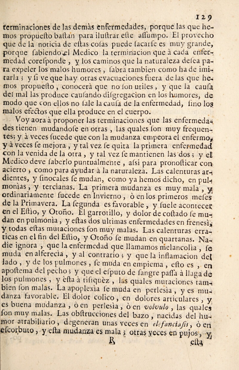 terminaciones de las demas enfermedades, porque las que he¬ mos propuefto bailan para iluílrar elle afíumpo. El provecho que de la noticia de ellas colas puede íacatfe es muy grande, porque fabiendo^l Medico la terminación que á cada enfer¬ medad corefponde , y los caminos que la naturaleza delea pa¬ ra expeler los malos humores , labra cambien como hade imi¬ tarla ; y fi ve que hay otras evacuaciones fuera de las que he¬ mos propuetto , conocerá que no Ion útiles, y que la caufa del mal las produce cauíando dilgregacion en los humores, de modo que con ellos no lale la caufa de la enfermedad, lino los malos efectos que ella produce en el cuerpo. Voy aoraá proponer las terminaciones que las enfermeda-s des tienen mudandofe en otras , las quales fon muy frequenr tes; y á veces fucede que con la mudanza empeora el enfermo,, y á veces fe mejora , y tal vez fe quita la primera enfermedad con la venida de la otra , y tal vez fe mantienen las dos ; y e£ Medico deve íaberlo puntualmente , afsi para pronoíiicar con acierto , como para ayudar á la naturaleza. Las calenturas ar-; dientes, y {inocales fe mudan, como ya hemos dicho, en pul-t montas , y tercianas. La primera mudanza es muy mala , y ordinariamente fucede en Invierno , ó en los primeros mefes* de la Primavera. La fegunda es favorable , y íuele acontece^ en el Eítio, y Otoño. El garrotillo, y dolor de collado fe mu¬ dan en pulmonía , y ellas dos ultimas enfermedades en frenesí^ Y todas ellas mutaciones fon muy malas. Las calenturas erra- ticas en el fin del Etilo, y Otoño fe mudan en quartanas. Na¬ die ignora , que la enfermedad que llamamos melancolía , fe muda en alferecía , y al contrario ; y que la inflamación dej lado , y de los pulmones , le muda en empiema , ello es , en apoftema del pecho; y que el efputo de fangre paila á llaga de los pulmones , y ella á tifiquéz , las quales mutaciones taitH bien fon malas. La apoplexia fe muda en perlesía , y es mu- danza favorable. El dolor colico, en dolores articulares , y es buena mudanza , ó en perlesía, ó en volvulo , las quales Ion muy malas. Las obftrucciones del bazo , nacidas del hu¬ mor atrabiliario , degeneran unas veces en elefanciajis, ó en efcor.buto, y ella mudanza es mala; otras yeces en pujos, y