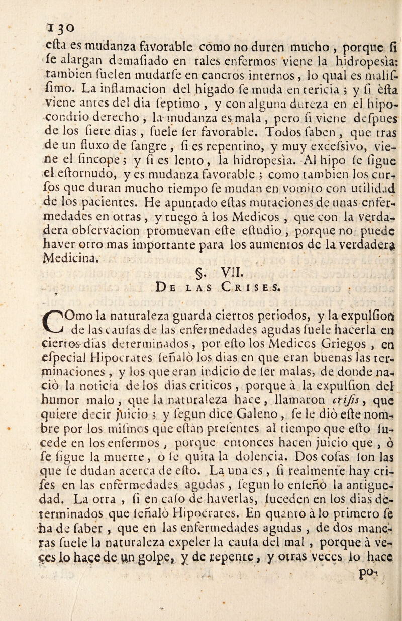 efta es mudanza favorable como no duren mucho , porque íi íe alargan demafiado en tales enfermos viene la hidropesía: también fuelen mudarfe en cancros internos, lo qual es tnalifi. fimo. La inflamación del hígado fe muda en tericia ; y fi éfta viene antes del dia íeptimo , y con alguna dureza en el hipo¬ condrio derecho , la mudanza es mala , pero ti viene defpues de los flete dias , fuele íer favorable. Todos faben, que tras de un fluxo de fangre , fi es repentino, y muy exceísivo, vie¬ ne el fincope 5 y fi es lento, la hidropesía. Al hipo íe figue el eftornudo, yes mudanza favorable ; como también los cur¬ ios que duran mucho tiempo fe mudan en vomito con utilidad s _ • ^ * • > de los pacientes. He apuntado eftas muracionesde unas enfer¬ medades en otras , y ruego á los Médicos , que con la verda¬ dera obfervacion promuevan efte eftudio , porque no puede haver otro mas importante para los aumentos de la verdadera Medicina. §. VIL .De las Cri.se.s. y COmo la naturaleza guarda ciertos periodos, y la expulfioft de las (.aulas de las enfermedades agudas fuele hacerla en cierrosdías determinados, por eíto los Médicos Griegos , en efpecial Hipócrates léñalo los dias en que eran buenas las ter¬ minaciones , y los que eran indicio de 1er malas, de donde na¬ ció la noticia délos dias críticos , porque á la expulfion del humor malo, que la naturaleza hace, llamaron crijis, que quiere decir j\iicio 5 y fegun dice Galeno, fe le dio efte nom¬ bre por los mifmcs que eftán prelentes al tiempo que efto íu- cede en los enfermos , porque entonces hacen juicio que , ó fe ligue la muerte , o le quita la dolencia. Dos cofas Ion las que íe dudan acerca de efto. La una es , fi realmente hay cri- fes en las enfermedades agudas, fegun lo enleñó la antigüe¬ dad. La otra , fi en calo de haverlas, íuceden en los dias de¬ terminados que léñalo Hipócrates. En quemo alo primero fe ha de faber, que en las enfermedades agudas , de dos mane¬ ras fuele la naturaleza expeler la caula del mal , porque á ve¬ ces lo hace de un golpe, y de repente, y otras veces lo hace po-,.