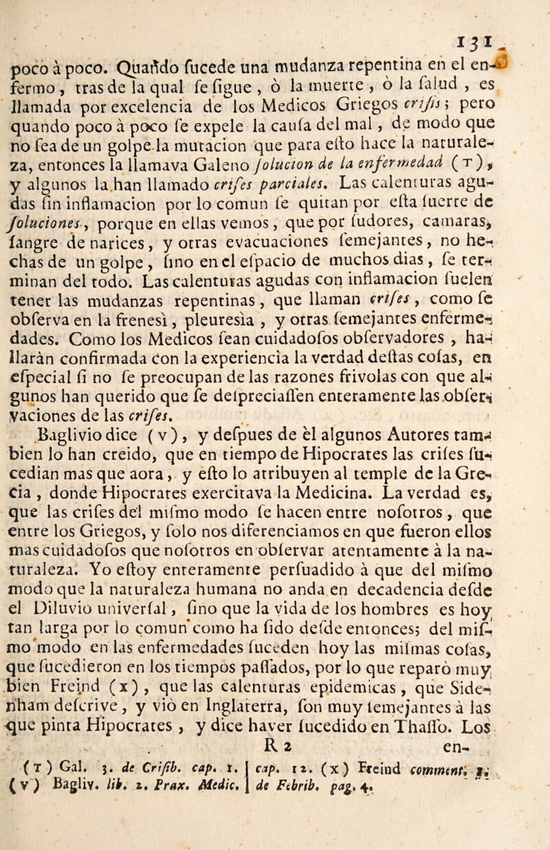 • 13*., poco á poco. Quafido fticede una mudanza repentina en el en-¿; ferino, tras de la qual fefigue , ó la muerte , ó la falud , es llamada por excelencia de los Médicos Griegos criju\ pero quando poco á poco fe expele la caula del mal, de modo que no fea de un golpe la mutación que para ello hace la naturale¬ za, entonces la llamava Galeno ¡olucion de la enfermedad ( t ) , y algunos la han llamado crtfes parciales. Las calenturas agu¬ das fin inflamación por lo común fe quitan por ella íuerre de Joluciones, porque en ellas vemos, que por íudores, cantaras, íangre de narices, y otras evacuaciones (entejantes, no he¬ chas de un golpe , hno encl elpacio de muchos dias, fe ter- minan del todo. Las calenturas agudas con inflamación luelen tener las mudanzas repentinas, que llaman crtfes , como fe obferva en la frenesí, pleuresía , y otras (entejantes enferme-, dades. Como los Médicos lean cuidadofos obfervadores , ha-i Harán confirmada con la experiencia la verdad deltas coías, en efpecial fi no fe preocupan de las razones frivolas con que al¬ gunos han querido que fe delpreciaííen enteramente las.obfer* yaciones de las crifes, Baglivio dice (v ), y defpues de él algunos Autores tam¬ bién lo han creído, que en tiempo de Hipócrates las criíes fu- cedian mas que aora, y efto lo atribuyen al temple de la Gre¬ cia , donde Hipócrates exercitava la Medicina. La verdad es, que las crifes del ntifmo modo fe hacen entre nofotros , que entre los Griegos, y folo nos diferenciamos en que fueron ellos mas cuidadofos que nofotros en obíervar atentamente á la na¬ turaleza. Yoeftoy enteramente perfuadido á que del mifmo modo que la naturaleza humana no anda en decadencia defde el Diluvio univeríal, fino que la vida de los hombres es hoy tan larga por lo común*como ha fido defde entonces; del mifi. mo modo en las enfermedades fuceden hoy las miímas colas, que fucedieron en los tiempos paitados, por lo que reparó muy bien Freind (x), que las calenturas epidémicas , que Side- hham deferive, y vio en Inglaterra, fon muy (emejantes á las <jue pinta Hipócrates, y dice haver lucedido en Thaffo. Los R 2 en- (t) Gal. 3. de Criftb. cap. t, ( v ) Bagliv. lih. 1. Prax. Medie. cap. 12. (x) Freind comment, ti de Ftbrib. pa¿. 4.