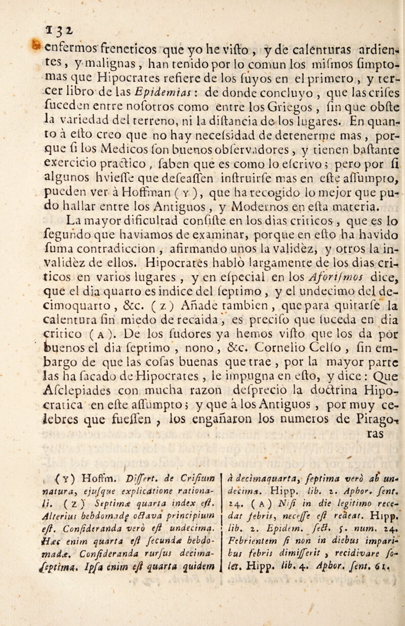 * 3 2- ^ enfermos frenéticos que yo he vifto , y de calenturas ardien- tes, y malignas, han tenido por lo común los miímos (impro¬ ntas que Hipócrates refiere de los íúyos en el primero , y ter¬ cer libro de las Epidemias: de donde concluyo , que lascrifes íuceden entre nofotros como entre los Griegos , fin que obfte la variedad del terreno, ni la diftancia de los lugares. En quan- to a ello creo que no hay neceísidad de detenerme mas, por¬ que fi los Médicos ion buenos obfervadores , y tienen bailante exercicio practico , (aben que es como lo eícrivo; pero por íi algunos hviefle que deíeaffen inítruirfe mas en eíte afiumpto, pueden ver á HofFman ( y ), que ha recogido io mejor que pu¬ do hallar entre los Antiguos , y Modernos en ella materia. La mayor dificultad coníifte en los dias criticos , que es lo feguñdo que havíamos de examinar, porque en ello ha havido fuma contradicción , afirmando unos la validez, y otros la in¬ validez de ellos. Hipócrates habló largamente de los dias crí¬ ticos en varios lugares , y en eípecial en los Aforifmos dice, que el dia quarto es indice del íeptimo , y el undécimo del de- cimoquarto , &c. (z) Añade también , que para quitarle la calentura fin miedo derecaida, es predio que (uceda en día critico ( a ). De los iudores ya hemos vifto que los da por buenos el dia íeptimo , nono , &c. Cornelio Cello , fin em¬ bargo de que las coías buenas que trae , por la mayor parte las ha lacado de Hipócrates , le impugna en ello, y dice : Que Aíclepiades con mucha razón deíprecio la doctrina Hipo- cratica en elle aífumpto; y que á los Antiguos , pormuy ce¬ lebres que fuellen ios engañaron los números de Pirago-, ras (Y) Hoft'm. D'iffert. de Crifium natura^ ejufqae explicatione rationa- ¡t, ( 2 ) Septimx quarta Índex eft. Alteriuf bebdomjdg oflava principiutn eft. Confidtranda vero eft undécima. Íí£c enitn quarta eft fecunda hebdó¬ mada, Conftderanda rurjus décima- d decimaquartay feptima vero ab un- décima, Hipp. lib, z. Apbor, fent, ¿4. ( A ) N¡ft in die legitimo rece- dar febril^ neceffe eft rectear. Hipp, lib, 2. Epidem, fefl, $, num. 14. Febrientem ft non in diebus impari* bus febris dirnifferit ? recidivare fe¬