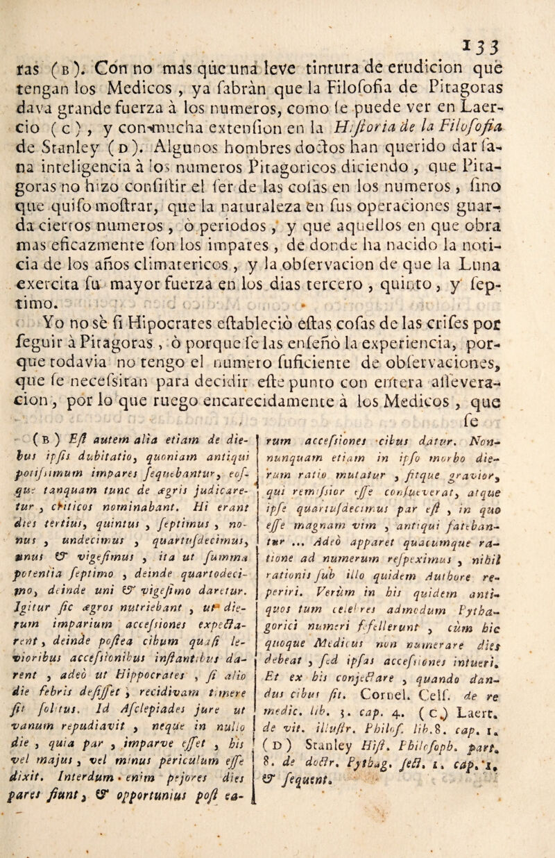 ras (b). Con no mas qúc una leve tinrura de erudición qué tengan ios Médicos , ya (abrán que la Filofofía de Pitagoras dava grande fuerza á los números, como (e puede ver en Laer- cio ( c ) , y convnucha exteníion en la Hijioria de la Filofofia de Stanley (o). Algunos hombres doctos han querido daría- na inteligencia á ios números Pitagóricos diciendo , que Pita¬ goras no hizo confiílir el fér de las colas en los números, lino que quifo moftrar, que la naturaleza en fus operaciones guar- da ciertos números , ó periodos , y que aquellos en que obra mas eficazmente fon los impares , de donde ha nacido la noti¬ cia de los años climatéricos , y la obíervacion de que la Luna exercita fu mayor fuerza en los dias tercero , quinto, y óp¬ timo. , . . Yo no sé fi Hipócrates eftableció eftas cofas de las crifes por feguir á Pitagoras , ó porque fe las enfeñó la experiencia, por¬ que rodavia no tengo el numero fuficiente de obíervaciones, que le necefsitan para decidir elle punto con entera allevera- cion, por lo que ruego encarecidamente á los Médicos , que ■ , fe ( B ) Eff autem alia etiarn de die- bus ip/Js dubitatioy quoniatn antiaui poíijsimum impares Jequtbanttiry eofi que tanquam tune de <fgris judicare- tur y críticos norninabant. Hi erant dtes tert'tusy quintus y feptirnus y no- ñus y undecimus y quartufdecimusy mnus ZT vigtfimus y ita ut fumma fotentia fiptimo y deinde quartodeci- fftO) dtinde uni & vigefimo darctur. Jgitur fie <egros nutriebant , ut* die- rum impartum accefsiones expeffa- reftt y deinde pofiea cibvm qu.ifi le- vioribus accefiionihus infiantibus da- rent y adeó ut Hippocrates , fi alio die febris defijfiet y recidivam Uniere fit fol tus. Id Afclepiades jure ut vanum repudiavit y ñeque in nulio die j quia par y jrnparve ejfiet y bis •vel majus y vel minus perteulum ejfi dixit, Interdum • enim pejores dies pares fiant ¿ CT opportttnius pofi ea- rurn accefsiones ‘dbus datvr. Non- YitAnquam etiam in ipfi morbo die¬ ra m ratio muí atur y fitque gr&vior% qui remi/sior tfie confytveraty atque ipfi quarut/áecimus par tfi y in quo ejfie magnarn vim y antiqui fatchan¬ tar ... Adió apparet quacumqne ra¬ íl one ad numerum rejpeximus y nibil rationis jub illo quidern Autbore re- periri. Verüm in bis quidtm añil- quos tum celebres admedum Fytha- gorici numeri fifillerunt y cüm hic queque Ntcdicus non numerare dies debeat y fid ipfas accefsiones intmth Et ex bis conjefíare y quando dan- dus cibus fit. CorneL Celf. de re medie, ith. cap. 4. ( C j) Laert* de vit. illufir, Fhilofi Hb.$. cap, u ( D ) Stanley Hi/h Fbilrfipb. pan* 8. de doflr, Pytb«g, JeB% i% caffil* W fiqutnt*