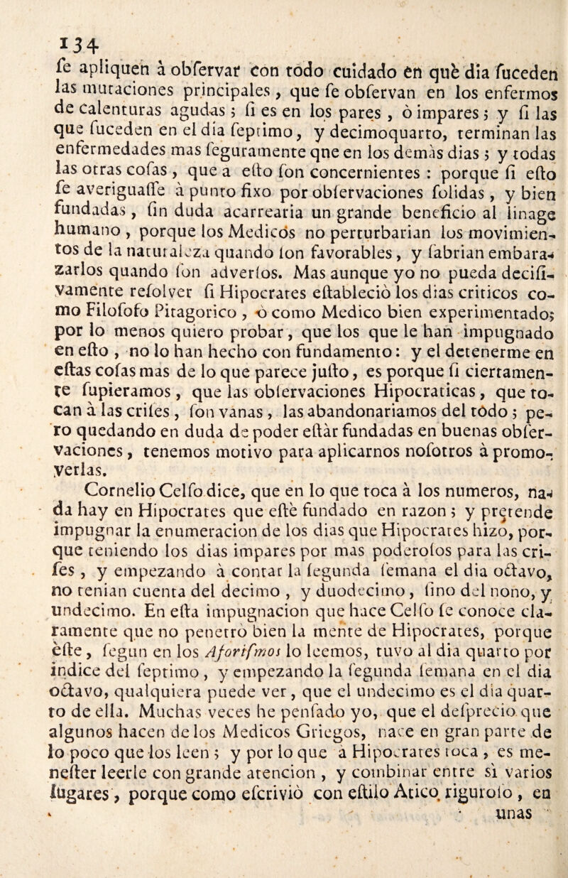 Te apliquen á obfervar con todo cuidado en qiifc día fuceden las mutaciones principales, que fe obfervan en los enfermos de calenturas agudas; fi es en los pares, ó impares; y íl las que fuceden en el día feptimo, y decimoquarro, terminan las enfermedades mas feguramente qne en los demas dias 5 y todas las otras cofas , que a efto ion concernientes : porque fi efto fe averiguare á punto fixo por obiervaciones folidas, y bien fundadas, fin duda acarrearía un grande beneficio al iinage humano , porque los Médicos no perturbarían los movimien¬ tos de la naturaleza quando Ion favorables, y (abrían embara¬ zarlos quando Ion adveríos. Mas aunque yo no pueda decid— yamente reíolver fi Hipócrates eftableció los dias críticos co¬ mo Filofofo Pitagórico , o como Medico bien experimentado? por lo menos quiero probar, que los que le han impugnado en efto , no lo han hecho con fundamento: y el detenerme en eftas cofas mas de lo que parece jufto, es porque fi ciertamen¬ te fupieramos, que las obiervaciones Hipocraticas, que to¬ can á las criíes , fon vanas , las abandonaremos del tódo; pe¬ ro quedando en duda de poder eftár fundadas en buenas obfer- vaciones, tenemos motivo para aplicarnos nofotros a promo¬ verlas. CornelioCelfo dice, que en lo que toca a los números, na¬ da hay en Hipócrates que efte fundado en razón ; y pretende impugnar la enumeración de los dias que Hipócrates hizo, por¬ que teniendo los dias impares por mas poderoíos para las cri- fes, y empezando á contar la íegunda (emana el dia o£tavo, no tenían cuenta del décimo , y duodécimo, fino del nono, y undécimo. En efta impugnación que hace Cello íe conoce cla¬ ramente que no penetro bien la mente de Hipócrates, porque efte , fegun en los Aforifmos lo leemos, tuvo al dia quarto por indice del feptimo , y empezando la fegunda (emana en el dia octavo, qualquiera puede ver, que el undécimo es el dia quar¬ to de ella. Muchas veces he penfado yo, que el defprecio que algunos hacen délos Médicos Griegos, nace en gran parte de lo poco que los leen ; y por lo que á Hipócrates toca , es me- nefter leerle con grande atención , y combinar entre si varios lugares > porque como eferivió con eftilo Atico riguioío , en * - • • unas '