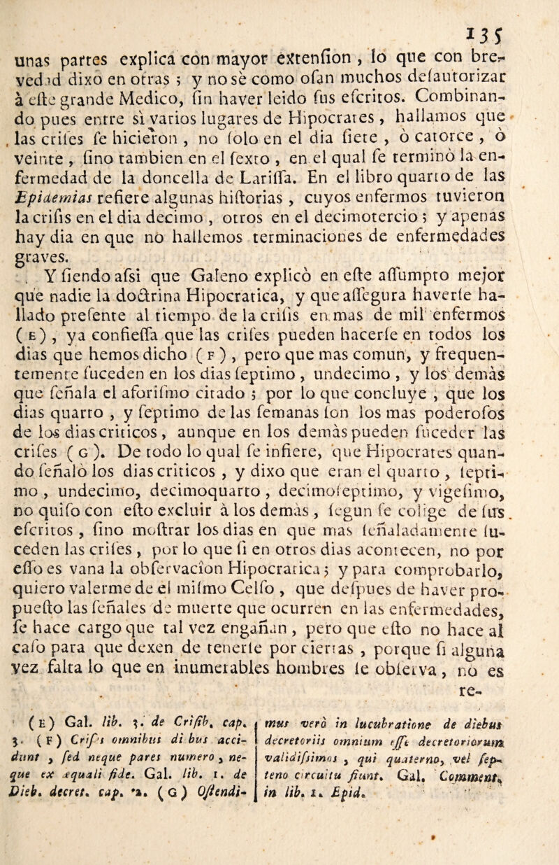 *3$ unas partes explica con mayor éXtenfion , lo que con bre^* yed.id dixo en otras ; y no se como ofan muchos defautorizar á elle grande Medico, fin ha ver leído fus efcritos. Combinan¬ do pues entre si vatios lugares de Hipócrates, hallamos que las crifes fe hicieron , no (ola en el dia hete , ó catorce , ó veinte , fino también en el fexto , en el qual fe terminó la en¬ fermedad de la doncella de Lariifa. En el libro quano de las Epidemias refiere algunas hiftorias, cuyos enfermos tuvieron la crifis en el dia décimo , otros en el decimotercio; y apenas hay dia en que no hallemos terminaciones de enfermedades graves. Y tiendo afst que Galeno explicó en efte aflumpto mejor que nadie la do&rina Hipocratica, y queaífegura haveríe ha¬ llado prefente al tiempo de la crilis en mas de mil'enfermos ( e) , ya confieífa que las crifes pueden hacerle en todos los dias que hemos dicho ( f ) , pero que mas común, y frequen- temente fuceden en los dias íeptimo , undécimo, y los demás que feñala el aforifmo citado 5 por lo que concluye , que los dias quarto , y (óptimo de las femanas Ion los mas poderofos de los dias críticos , aunque en los demás pueden fucedcr las crifes ( g ). De todo lo qual fe infiere, que Hipócrates quan- do léñalo los dias críticos , y dixo que eran el quarto, íepti¬ mo, undécimo, decimoquarto , decimoíeptimo, y vi ge fimo, no quilo con efto excluir á los demas, legun fe colige de lus efcritos, fino moftrar los dias en que mas leñaladamente (u- ceden las criles , por lo que íi en ortos dias acontecen, no por elfo es vana la obfervacion Hipocratica 5 y para comprobarlo, quiero valerme de el miímo Celfo , que defpues de haver pro- puefto las fonales de muerte que ocurren en las enfermedades, fe hace cargo que tal vez engañan , pero que cito no hace ai cafo para que dexen de tenerle por ciertas , porque fi alguna vez falta lo que en inumeiables hombres le cbíeiva , no es re- (e) Gal. lib. %. de Cr'tjib, cap. 5* (F) Cript ómnibus di bus acci- dunt y fed ñeque pares numero > we- que ex ¿quali fide. Gal. lib. r. de Disb. decreta cap* ♦*. (G) Ojtendi- mus vera in iucubratione de diebm decretoriis omnium tjpo dtcreíoricrum. validifjimos , qui quaternOy ,vel fep* teño círcuitu fiante Gal. Comment^ in lib• i* Epid*
