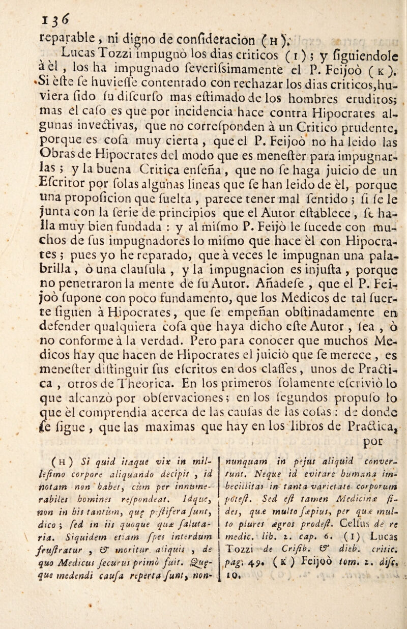 1 reparable , ni digno de confíderacion ( h ).' Lucas Tozzi impugnó los dias criticos ( i); y fíguiendole á eí , los ha impugnado feverifsimamente el P. Feijoó ( k ). »Si elle fe huviefle contentado con rechazar los dias criticos,hu- viera íldo íu difcurfo mas eftimadode los hombres eruditos; mas el cafo es que por incidencia hace contra Hipócrates al¬ gunas invectivas, que no correíponden á un Critico prudente, porque es cofa muy cierta , que el P. Feijoó no ha leido las Obras de Hipócrates del modo que es menefter para impugnar¬ las ; y la buena Critica enfeña , que no fe haga juicio de un Efcritor por folas algunas lineas que fe han leido de el, porque una propoficion que fuelta , parece tener mal fentido; fi íe le junta con la ferie de principios que el Autor eftablece , fe ha¬ lla muy bien fundada : y al miímo P. Feijó le íucede con mu¬ chos de fus impugnadores lo miímo que hace el con Hipócra¬ tes ; pues yo he reparado, que aveces le impugnan una pala- brilla , ó una claufula , y la impugnación es injufta , porque no penetraron la mente de fu Autor. Añádele , que el P. Fei¬ joó íupone con poco fundamento, que los Médicos de tal fuer¬ te liguen á Hipócrates, que fe empeñan obftinadamente en defender qualquiera cofa que haya dicho eñe Autor , lea , ó no conforme á la verdad. Pero para conocer que muchos Mé¬ dicos hay que hacen de Hipócrates el juicio que fe merece , es menefter diftinguir fus eícritos en dos dañes, unos de Pra&i- ca , otros de Theorica. En los primeros folamente eícrivió lo que alcanzó por obíervaciones; en los fegundos propulo lo que el comprendía acerca de las caulas de las colas : de donde (e íig ue , que las máximas que hay en los libros de Practica, por- • ( H ) Si quid i taque vise in mil- lefimo corpore aliquando decipit , id notam non babet, cum per innurne- rabiles bomines rejpondeat, Idquey non in bis tantüm> qug p: jifera Junty dico y fed in iis quoque qujt fatuta- \ ria. Siquidem ev>am fpes interdum fruftr atur 5 c5T mor i tur aliquis > de quo Medicus fecurus primo futí, Qug- que medendi caufa rtperta funt> non- ; nunquam in pejus aliquld conver- funt, Ñeque id evitare humana im- becillitas in tanta varietate corporum po'ttfi, Sed efl tawen Medicina fi- deSy qu.e multo jLep'tusy per qu£ mul¬ to plures ¿egros prodeji, Celíus de re medie, lib, i. cap, 6, (i) Lucas Tozzi de Cr'tfib. dieb, criiic, pag\ 4^* (k ) Feijoó totn. z, dife• io,