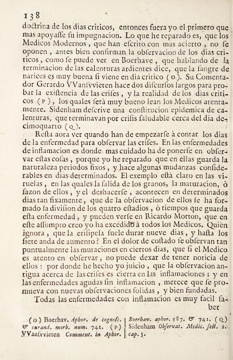 doctrina de los dias ciáticos, entonces fuera yo el primero que mas apoyarte fu impugnación. Lo que he reparado es, que los Médicos Modernos , que han efcrito con mas acierto , no fe oponen , antes bien confirman la obfervacion de los dias crí¬ ticos , como fe puede ver en Boerhave , que hablando de la terminación de las calenturas ardientes dice, que la íangre de narices es muy buena íi viene en dia critico ( o ). Su Comenta¬ dor Gerardo VVanfvvieten hace dos difcurfos largos para pro¬ bar la exrtlencia de las crifes , y la realidad de los dias críti¬ cos ( p ), los quale.s fetá muy bueno lean los Médicos atenta¬ mente. Sidenham defcrive una conftitucion epidémica de ca¬ lenturas, que terminavan por criíis faiudabie cerca del dia den cimoquarto ( qJ. Relia aora ver quando han de empezarfe á contar los dias de la enfermedad para obfervar las crifes. En las enfermedades de inflamación es donde mas cuidado ha de ponerfe en obfer¬ var eflas cofas, porque yo he reparado que en ellas guarda la naturaleza periodos fixos , y hace algunas mudanzas confide- rables en dias determinados. El exemplo eflá claro en las vi¬ ruelas, en las quales la falida de los granos, la maturación, ó lazon de ellos, y el deshacerle, acontecen en determinados dias tan laxamente, que de la obfervacion de ellos le ha for¬ mado la divifion de los quatro eftadios, ó tiempos que guarda ella enfermedad , y pueden verle en Ricardo Morton, que en elle aflbmpto creo yo ha excedidb á todos los Médicos. Quién ignora , que la erisipela fuele durar nueve dias, y halla los flete anda de aumento í En el dolor de collado te obfervan tan puntualmente las mutaciones en ciertos dias, que 11 el Medico es atento en obfervar, no puede dexar de tener noticia de ellos : por donde he hecho yo juicio , que la obfervacion an¬ tigua acerca de las crifes es cierra en las inflamaciones; yen las enfermedades agudas fin inflamación , merece que fe pro¬ mueva con nuevas obfervaciones foiidas, y bien fundadas. Todas las enfermedades con inflamación es muy fácil Sa¬ ber ( o ) Boerhav. Apbor, de cognofc. ^ cmrand. morb. num. 741. (p) yVanfYviecen Comment. in Apbor. Boerhav. aphor. ^87. & 741. ( qJ Sidenham Obfervat* Medie. fe él* 1. cap. 3®