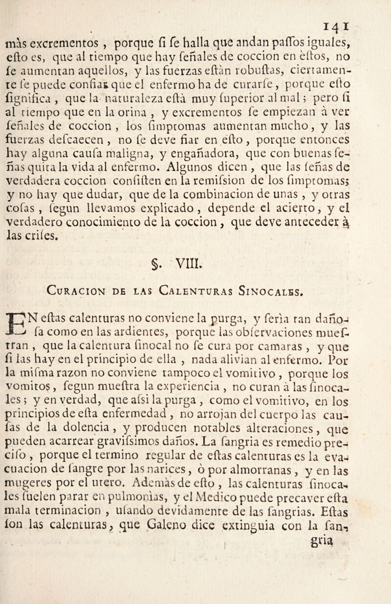 mas excrementos , porque íi fe halla qué andan paíTos iguales, efto es, que al tiempo que hay feñales de cocción en ellos, no íe aumentan aquellos, y las fuerzas eftán rebullas, ciertamen¬ te ie puede confian que el enfermo ha de curarle, porque ello lignítica , que la naturaleza eftá muy íuperior al mal 5 pero íi al tiempo que en la orina , y excrementos fe empiezan á ver feñales de cocción, los fimptomas aumentan mucho, y las fuerzas defcaecen , no fe deve fiar en ello, porque entonces hay alguna califa maligna, y engañadora, que con buenas fe- ñas quita la vida al enfermo. Algunos dicen , que las leñas de verdadera cocción confilten en la remifsíon de los fimptomasj y no hay que dudar, que de la combinación de unas, y otras cofas , fegun llevamos explicado, depende el acierto, y el verdadero conocimiento de la cocción, que deve anteceder § las criíes. §. VIII. Curación de las Calenturas Sinocales. EN ellas calenturas no conviene la purga, y feria ran dañó- 1 fa como en las ardientes, porque ias obíervaeiones muefi. tran , que la calentura Unocal no fe cura por camaras , y que fi las hay en el principio de ella , nada alivian al enfermo. Por la mi fina razón no conviene tampoco el vomitivo , porque los vómitos, fegun mueítra la experiencia , no curan á las (móca¬ les; y en verdad, que afsi la purga , como el vomitivo, en los principios de ella enfermedad , no arrojan del cuerpo las cau¬ las de la dolencia , y producen notables alteraciones, que pueden acarrear gravifsimos daños. La fangria es remedio pre¬ dio , porque el termino regular de ellas calenturas es la eva-¡ cuacion de fangre por las narices, ó por almorranas , y en las mugeres por el tuero. Además de ello, las calenturas finoca- les fuelen parar en pulmonías, y el Medico puede precaver ella mala terminación , ufando devidamenre de las fangrias. Ellas ion las calenturas, que Galeno dice extinguía con la fan-s