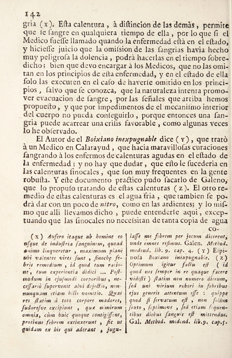 gria ( x). Efta calentura , á diftinción de las demas , permite que le fangre en qualquiera tiempo de ella , por lo que fi el Medico fueíTe llamado quando la enfermedad eftá en el eftado, y hicieiíe juicio que la omiísion de las fangrias havia hecho muy peligt ofa la dolencia , podrá hacerlas en el tiempo fobre- dicho; bien que devo encargar á tos Médicos, que no las omi¬ tan en los principios de efta enfermedad, y en el eftado de ella folo las executen en el calo de haveríe omitido en los princi¬ pios , falvo que fe conozca, que la naturaleza intenta promo¬ ver evacuación de fangre, por las feñales que arriba hemos propuefto, y que por impedimentos de el mecanifmo interior del cuerpo no pueda coníeguirlo , porque entonces una fan- gria puede acarrear unacriüs favorable , como algunas veces lo he obíervado. El Autor de el Boixiano inexpugnable dice ( y) , que trató á un Medico en Calatayud , que hacia maravillólas curaciones fangrando á los enfermos de calenturas agudas en el eftado de la enfermedad ; y no hay que dudar , que efto le fucederia en las calenturas ítnocales , que ion muy frequentes en la gente robufta. Y elle documento praftico pudo tacarlo de Galeno,- que lo propuío tratando de eftas calenturas (z). El otro re- medio de ellas calenturas es elagua fria, que también fe po¬ drá dar con un poco de nitro, como en las ardientes; y lo mif- mo que alli llevamos dicho , puede entenderle aqui, excep¬ tuando que las íinocales no necelsitan de tanta copia de agua (X ) Aufero ¡taque ab bomine eo etfque de induflria fanguincw, quoad ®úimo linqueretur y máximum plañe tibí valentes vires funt , fenocbg fe¬ bril remedium , id qúod tum ratio- ne y tum experiencia didici ... Bofi- tnodum in ejufmodi corporibus , ne- cejfario fupervenit alvi dejeéíioy non- nunquam etiarn bilis vomitw. ghias res ftatixn a toto corpore madores, Judorefve excipiunt , qux nimirum cmnia, cum buic quoque conúgifftnt, frotsnus febrem extinxerunt , fie ut guidam ex bis qui aderant * jugu- CO- laffe me febrem per jocum dicerent9 unde ornnes rtfimus. Gaien. Adethod. mtdtnd. lib, 9. cap. 4. ( Y ) El pi¬ llóla Boxiano inexpugnable. (z) Opfimum igitur faHu eji ( id quod nos /emper in re qttaque facere vidt/ii ) fíatim non numero dirrum, fed uni virium rebori in ftbribus ejus %eneris attentum ejft : quippe quod ft ftrvatum e/i , non folürn fexto , fcpiimove , fed etiam f^quen- tibus diebus fanguis efi mittendut• Gal. Aletbod* mtdtnd. libcap.f.