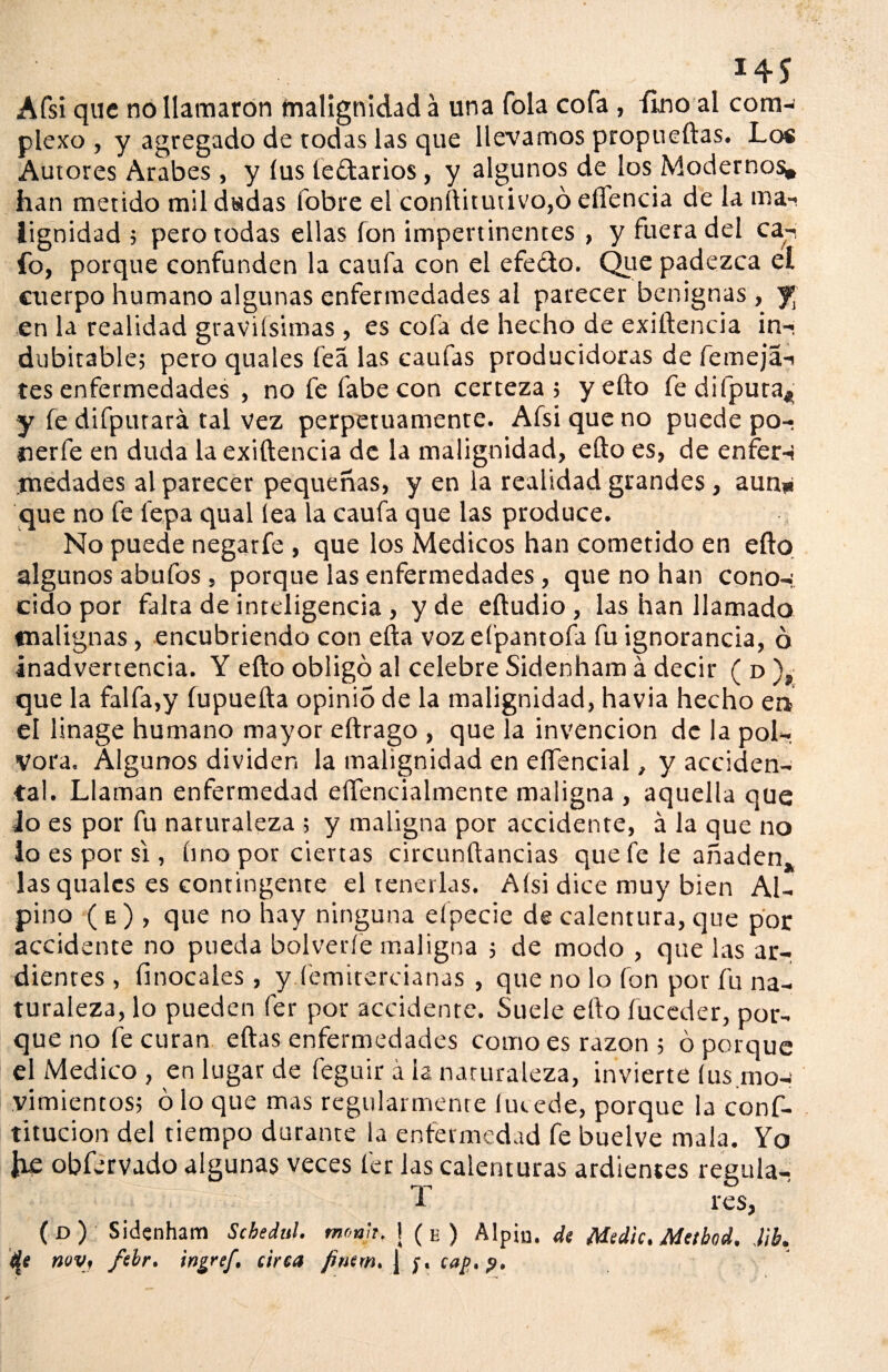 *45 Afsi que no llamaron malignidad a una Tola cofa , fino al com¬ plexo , y agregado de todas las que llevamos propueftas. Los Autores Arabes, y íus íedtarios, y algunos de los Modernos, han metido mil dadas fobre el conftitutivo,ó eflencia de la ma¬ lignidad ; pero todas ellas fon impertinentes , y fuera del ca¬ fo, porque confunden la caufa con el efe&o. Que padezca el cuerpo humano algunas enfermedades al parecer benignas , fi en la realidad graviísimas , es cofa de hecho de exiftencia in¬ dubitable; pero quales lea las caufas producidoras de femeja- tes enfermedades , no fe labe con certeza; y efto fedifpura* y fe difputará tal vez perpetuamente. Afsi que no puede po- nerfe en duda la exiftencia de la malignidad, efto es, de enfer¬ medades al parecer pequeñas, y en la realidad grandes , aun* que no fe lepa qual lea la caufa que las produce. No puede negarfe , que los Médicos han cometido en efto algunos abufos , porque las enfermedades, que no han cono¬ cido por falta de inteligencia, y de efíudio, las han llamado malignas, encubriendo con efta voz eí'pantofa fu ignorancia, ó inadvertencia. Y efto obligó al celebre Sidenham á decir ( d ), que la faifa,y íupuefta opinio de la malignidad, havia hecho en el linage humano mayor eftrago , que la invención de la pól¬ vora. Algunos dividen la malignidad en eífencial, y acciden¬ ta!. Llaman enfermedad eflencialmente maligna , aquella que Jo es por fu naturaleza ; y maligna por accidente, á la que no Jo es por si , lino por ciertas circunftancias que fe le añaden, las quales es contingente el tenerlas. Aísi dice muy bien Al¬ pino ( e ) , que no hay ninguna efpecie de calentura, que por accidente no pueda bolverfe maligna ; de modo , que las ar¬ dientes , íinocales , y femitercianas , que no lo fon por fu na¬ turaleza, lo pueden fer por accidente. Suele efto fuceder, por¬ que no fe curan eftas enfermedades como es razón ; ó porque el Medico , en lugar de feguir á la naturaleza, invierte íus.mo-: vimientos; ó lo que mas regularmente lucede, porque la conf- titucion del tiempo durante la enfermedad fe buelve mala. Yo lie obfervado algunas veces fer las calenturas ardientes regula- T res, ( o ) Sidenham Schedul. mona, 1(e) Alpiu. de Medie. Metbod, M. dj noy, fcbr. tngref. circa fimm. j cap,?.