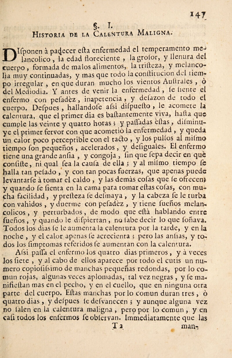 §. T. Historia de la Calentura Maligna. DIfponen a pat^ecer ella enfermedad el temperamento me- lancolico , la edad floreciente , lagroíor, y llenura dea cuerpo, formada de malos alimentos, latrifteza, y melanco¬ lía muy continuadas, y masque todo laconílitucion del tiem¬ po irregular , en que duran mucho los vientos Auürales , ó del Mediodía. Y antes de venir la enfermedad , íe líente el enfermo con pefadéz, inapetencia , y detazon de codo el cuerpo. Defpues , hallandofe afsi difpueílo , le acomete la calentura, que el primer dia es baftantemente viva, hafla que cumple las veinte y quatro horas ; y pafladas ellas, diíminu- ye el primer fervor con que acometió la enfermedad , y queda un calor poco perceptible con el ta£to , y los pullos al ni limo tiempo fon pequeños, acelerados, y defiguales. El enfermo tiene una grande anfia , y congoja , fin que fepa decir en que con filie, ni qual fea la caufa de ella ; y al miímo tiempo fe halla tan pelado y con tan pocas fuerzas, que apenas puede levantarfe á tomar el caldo , y las demás cofas que íe ofrecen* y quando fe fienta en la cama para tomar ellas cofas, con mu¬ cha facilidad, y preíleza fe deímaya , y la cabeza fe le turba con vahídos, y duerme con pefadéz , y tiene fueños melan¬ cólicos , y perturbados, de modo que eítá hablando entre fueños , y quando le difpiertan , no labe decir lo que foñava. Todos los dias fe le aumenta la calentura por la tarde, y en la noche , y el calor apenas íé acrecienta ; pero las aníias, y to¬ dos los fimptomas referidos fe aumentan con la calentura. Afsi palfa el enfermo los quatro dias primeros , y á veces los fíete , y al cabo de ellos aparece por todo el cutis un nu¬ mero copiofifsimo de manchas pequeñas redondas, por lo co¬ mún rojas, algunas veces aplomadas, tal vez negras , y fe ma- nifieítan mas en el pecho, y en el cuello, que en ninguna otra parte del cuerpo. Ellas manchas por lo común duran tres , ó quatro dias, y deípues íedd vanecen; y aunque alguna vez no talen en la calentura maligna , pero por lo común , y en cali todos los enfermos feobtervan. {inmediatamente que las Ji man-