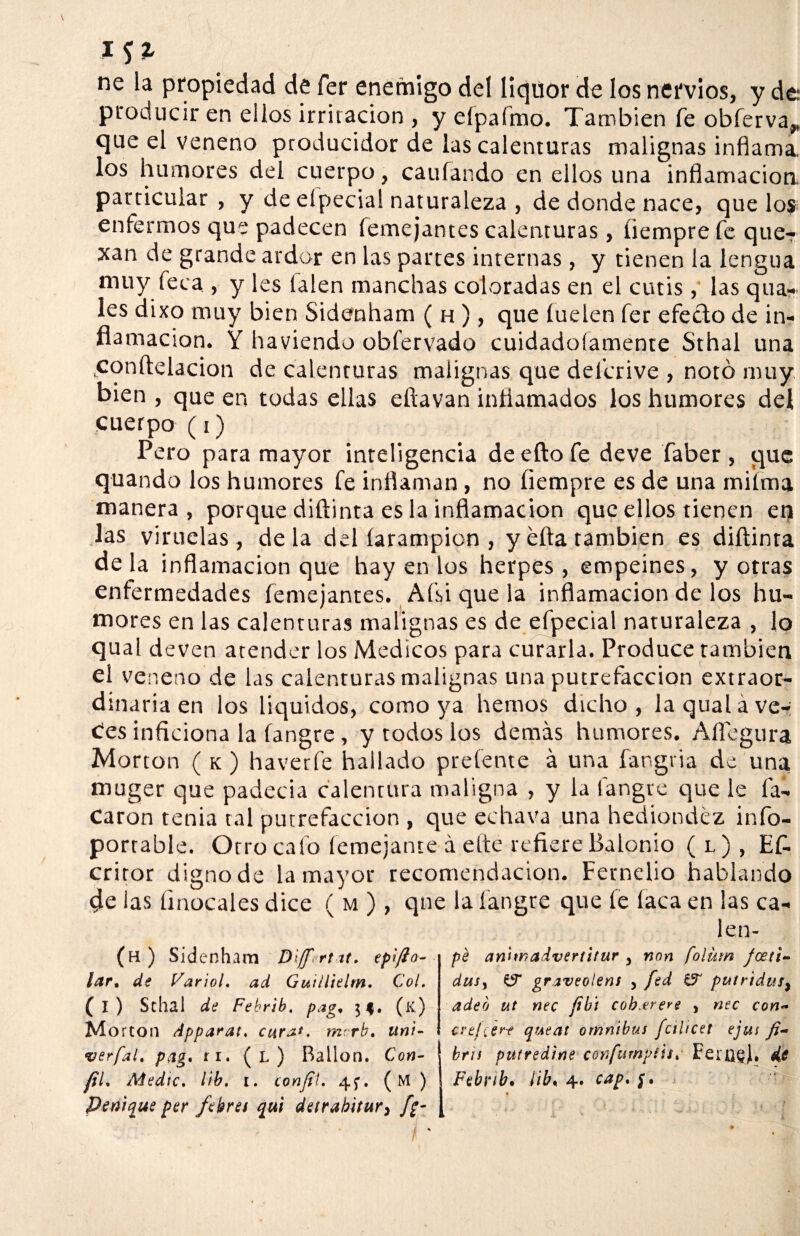 ne la propiedad de fer enemigo del liquor de los nervios, y de- producir en ellos irritación , y eípaímo. También fe obferva* que el veneno producidor de las calenturas malignas inflama, los humores del cuerpo, caufando en ellos una inflamación, particular , y de eípecial naturaleza , de donde nace, que los enfermos que padecen femejantes calenturas, íiempre fe quer xan de grande ardor en las partes internas , y tienen la lengua muy feca , y les íalen manchas coloradas en el cutis , las qua- les dixo muy bien Sidenham ( h ), que íuelen fer efecto de in¬ flamación. Y haviendo obfervado cuidadoíamente Sthal una tconftelacion de calenturas malignas que defcrive , notó muy bien , que en todas ellas eftavan inflamados los humores del cuerpo (i) Pero para mayor inteligencia deeftofe deve faber, que quando los humores fe inflaman, no íiempre es de una miíma manera , porque diftinta es la inflamación que ellos tienen en las viruelas, déla del íarampion , y efta también es diftinta de la inflamación que hay en los herpes , empeines, y otras enfermedades femejantes. Afsi que la inflamación de los hu¬ mores en las calenturas malignas es de efpecial naturaleza , lo qual deven atender los Médicos para curarla. Produce también el veneno de las calenturas malignas una putrefacción extraor¬ dinaria en los líquidos, como ya hemos dicho, la qual á ve¬ ces inficiona la fangre, y todos los demás humores. Aflegura Morton ( k ) haverfe hallado preíente á una fangria de una muger que padecía calentura maligna , y la fangre que le fa- Caron tenia ral putrefacción , que echava una hediondez info- portable. Otro calo íemejante á elte refiere Balonio ( l ) , Ef- critor digno de la mayor recomendación. Fernelio hablando de las íinocales dice ( m ) , que la fangre que íe laca en las ca- len- (h ) Sidenham Dljf.rt it. lar. de Variol. ad Guiilielm. Col. (i) Sthal de Febrib. pag, 3$. (k) Mo rton Apparat. cara*, mrrb. uni- verfal. pag, ri. (l) Bailón. Con- fiL Adedic. lib. 1. confii. (M ) penique per fekrei qu¡ deirabitur, pé aniwadvertitur y non folürn foeti- ditSy Gf graveolens , fed puiridus> adeó ut nec fíbí cob.erere , nec con~ cre/ier? queat ómnibus fcilicet ejas bris putredine ctmfumpitu Ferugj, de Febrib. ¡ib, 4. cap.