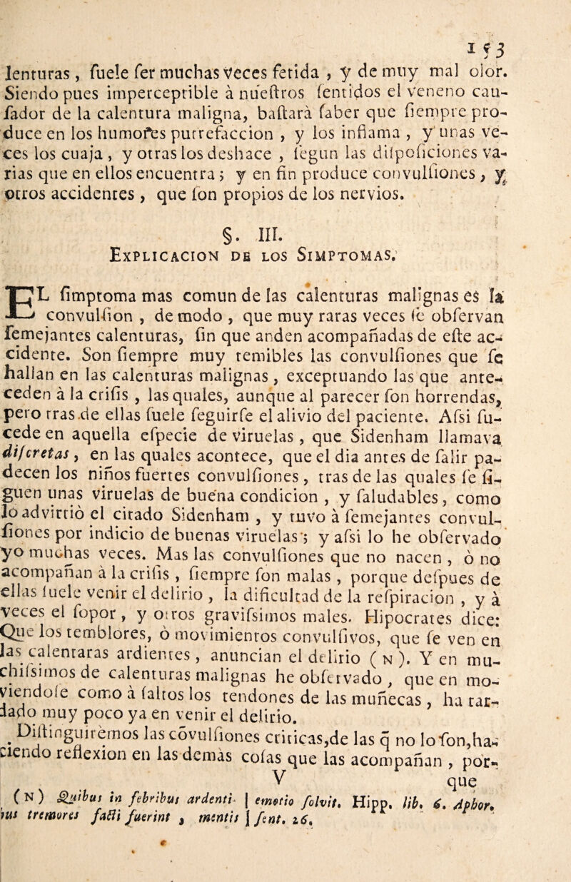 if3 lenturas, fuele fer muchas Veces fétida , y de muy mal olor. Siendo pues imperceptible á nueftros íentidos el veneno cau- fador de la calentura maligna, bailará faber que fiempre pro¬ duce en los humofes putrefacción , y los infiama , y unas ve¬ ces los cuaja, y otras los deshace , í'egun las diípoficiones va¬ rias que en ellos encuentra; y en fin produce convulfiones , y otros accidentes , que fon propios de los nervios. §. ,IIÍ. Explicación de los Simptomas. EL fimptoma mas común de las calenturas malignas es la convulíion , de modo , que muy raras veces fie obfiervan femejantes calenturas, fin que anden acompañadas de eíte ac¬ cidente. Son fiempre muy temibles las convulfiones que fe hallan en las calenturas malignas, exceptuando las que ante¬ ceden á la cnfis , las quales, aunque al parecer fon horrendas, peto tras .de ellas fuele feguirfe el alivio del paciente. Afsi fu- cede en aquella efpecie de viruelas , que Sidenham liamava dif cretas, en las quales acontece, que el dia antes de falir pa¬ decen los niños fuertes convulfiones , tras de las quales fe li¬ guen unas viruelas de buena condición , y faludables, como Jo advirtió el citado Sidenham , y tuvo á femejantes convul- íiones por indicio de buenas viruelas'; y afsi lo he obfervado yo muchas veces. Mas las convulfiones que no nacen , ó no acompañan á la crifis, iiempre fon malas, porque defpues de ellas íuele venir el delirio , la dificultad de la refpiracion , y á veces el fopor, y oíros gravifsimos males. Hipócrates dice; Que los temblores, ó movimientos convulfivos, que fe ven eti las calentaras ardientes, anuncian el delirio ( n ). Yen mu- chifsimos de calenturas malignas he obfervado, que en mo¬ viéndose como á faltos los tendones de las muñecas, ha tar¬ dado muy poco ya en venir el delirio. • ^‘guiremos Jas c°vu! (iones criticas,de las q no lofon,ha- wien o reflexión en las demás colas que las acompañan , por» V que ( N ) guibui ¡n ftiribut ardenti- ¡ emsth folvit. Hipp. ¡ib, 6. Apbor. tus ircmvres faBi Juerint , mtntii \ fent. 16,