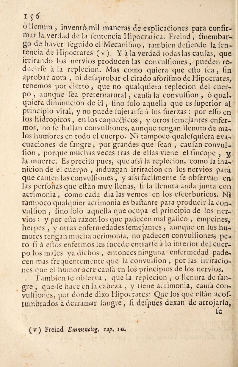 o llenura , inventó mil maneras de explicaciones para confir¬ mar la,verdad de la fentencia Hipocrarica. Freind , finembar- go de haver íeguido el Mecanifmo» también defiende la fen- tencia de Hipócrates (v), Y á la verdad todas las caufas, que irritando los nervios producen las convulfiones, pueden re- dacirfe á la repleción. Mas como quiera que efto fea , fin aprobar aora , ni defaprobar el citado aforifmo de Hipócrates, tenemos por cierto, que no qualquiera repleción del cuer¬ po , aunque fea preternatural, califa la convulfion , ó qual¬ quiera diminución de él, fino íoío aquella que es fuperior al principio vital, y no puede íujetarfe á ius fuerzas: por elfo en los hidrópicos, en los caquécticos , y otros femejantes enfer¬ mos, no fe hallan convulfiones, aunque tengan llenura de ma¬ los humores en todo el cuerpo. Ni tampoco qualefquiera eva¬ cuaciones defangre, por grandes que fean , caufan convul¬ fion , porque muchas veces tras de ellas viene el lincope , ^ la muerte. Es precito pues, que afsi la repleción, como la i na-1 nicion de el cuerpo , induzgan irritación en los nervios para que caufen las convulfiones, y afsi fácilmente fe obfervan en las perfonas que eftán muy llenas, íi la llenura anda junta con acrimonia , como cada dia las vemos en los efcorbuticos. Ni tampoco qualquier acrimonia es bailante para producir la con¬ vulfion , fino folo aquella que ocupa el principio de los ner¬ vios 5 y por efta razón los que padecen mal gálico , empeines,; herpes , y otras enfermedades femejantes , aunque en íus hu¬ mores rengan mucha acrimonia, no padecen convulfiones; pe¬ ro íi á ellos enfermos les íucede entrarfe á lo interior del cuer¬ po los males ya dichos, entonces ninguna enfermedad pade¬ cen mas frequenremente que la convulfion , por las irritacio¬ nes que el humor acre caula en los principios de los nervios. También te obferva , que la repleción , ó llenura de fan- gre , que le hace en la cabeza , y tiene acrimonia, caula con¬ vulfiones, por donde dixo Hipócrates: Que los que eílán acos¬ tumbrados á derramar fangre, fi defpues dexan de arrojarla, fe (v) Freind Emmeaolog. cap. i©*