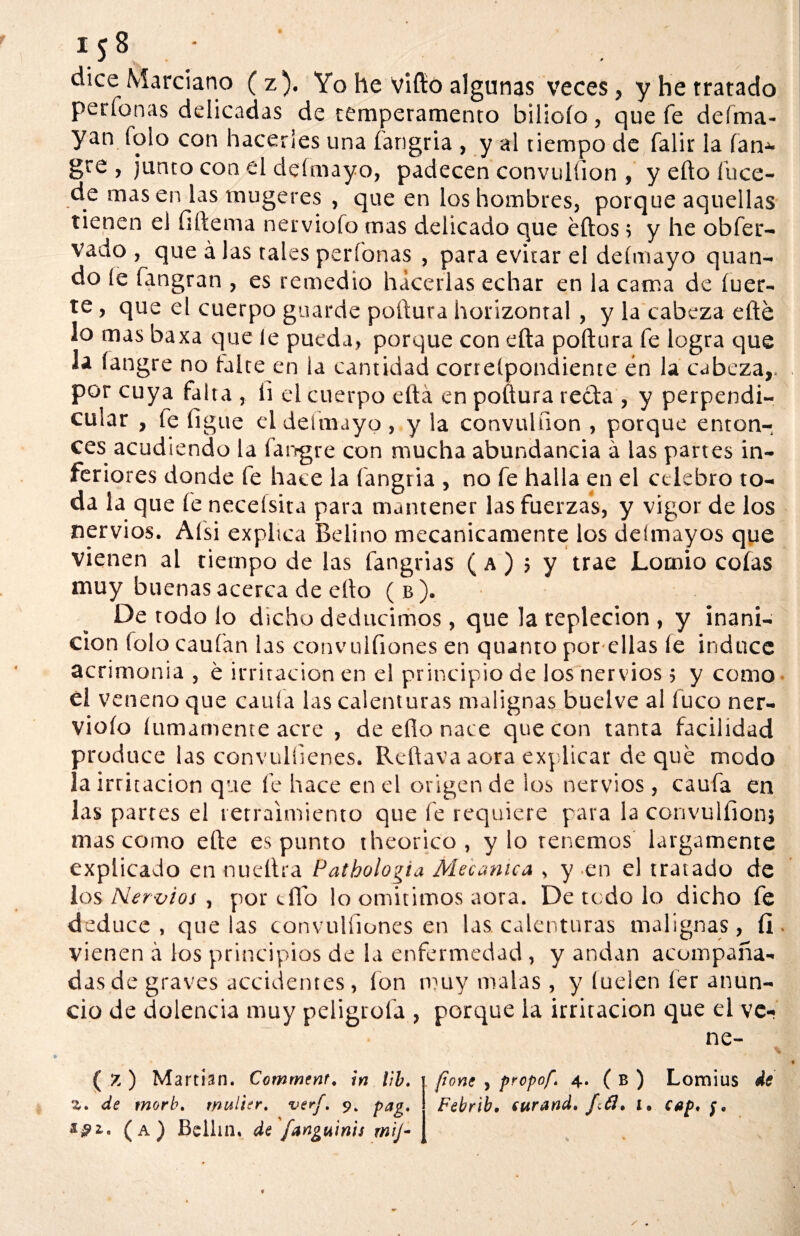 dice Marciano (z). Yo he vifto algunas veces, y he tratado perfonas delicadas de temperamento bilioío, que fe deíma- yan folo con hacerles una fangria , y al tiempo de falir la fan* gre , junto con el deímayo, padecen convulfion , y ello fuce- de masen las mugeres , que en los hombres, porque aquellas tienen el fiftema nervioío mas delicado que eftos; y he obfer- vado , que á las tales perfonas , para evitar el deímayo quan- do íe fangran , es remedio hacerlas echar en la cama de iner¬ te , que el cuerpo guarde poftura horizontal, y la cabeza efte lo mas baxa que le pueda, porque con ella poftura fe logra que la íangre no taire en la cantidad correípondiente én la cabeza,, por cuya falta , ii el cuerpo ella en poftura recta , y perpendi¬ cular , fe ligue el deímayo, y la convulfion , porque enton¬ ces acudiendo la fangre con mucha abundancia á las partes in¬ feriores donde fe hace la fangria , no fe halla en el celebro to¬ da la que fe necelsita para mantener las fuerzas, y vigor de los nervios. Afsi explica Belino mecánicamente los deímayos que vienen al tiempo de las tangidas (a) ¡ y trae Lotnio cofas muy buenas acerca de ello (b). De rodo lo dicho deducimos, que la repleción , y inani¬ ción folo caufan las convulfiones en quanto por ellas fe induce acrimonia , é irritación en el principio de los nervios ; y como él veneno que caula las calenturas malignas buelve al fuco ner¬ vioío lumamente acre , de ello nace que con tanta facilidad produce las convuliienes. Reftava aora explicar de que modo la irritación que fe hace en el origen de los nervios , caufa en las partes el retraimiento que fe requiere para la convulfion} mas como efte espanto iheorico, y lo tenemos largamente explicado en nueftra Pathologia Mecánica , y en el tratado de los Nervios , por elfo lo omitimos aora. De todo lo dicho fe deduce , que las convulfiones en las calenturas malignas, fi vienen á los principios de la enfermedad , y andan acompaña¬ das de graves accidentes, ion muy malas, y luelen fer anun¬ cio de dolencia muy peligróla , porque la irritación que el ve- ne- ( 7. ) Martian. Comrncnt. in l¡b. ¡ pone , propof. 4. ( b ) Lomius de a. de morb. wulier. •vtrf, 9, pag. Febrib, curand, f¿¿I, 1, cap, $. sffi, (a) Bellin. de fanguinis mij-