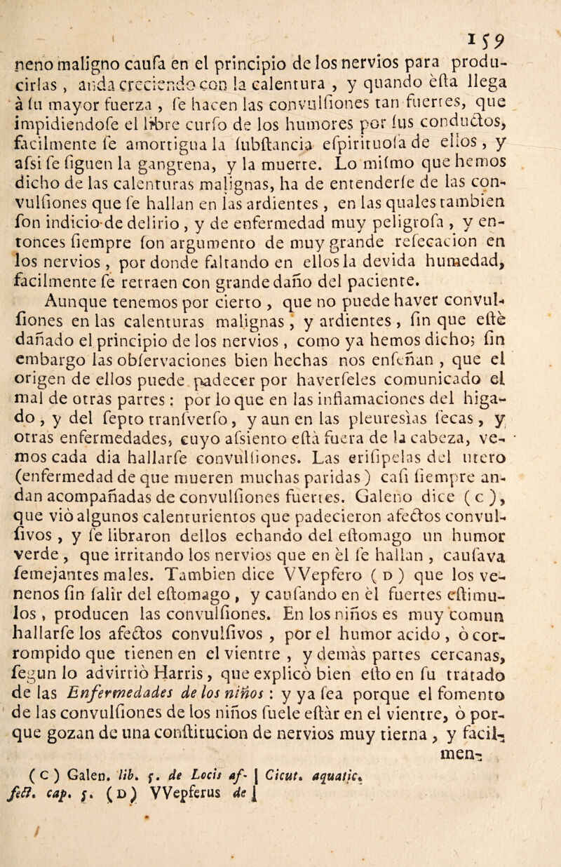 TS9 neno maligno caufa en el principio de los nervios para produ¬ cirlas, anda creciendo con la calentura , y quando éfta llega á íu mayor fuerza , fe hacen las convulfiones tan fuertes, que impidiéndote el libre curio de los humores por íus conductos, fácilmente fe amortigúala íubftancia efpirituoía de ellos, y afsi fe figuen la gangrena, y la muerte. Lo miímo que hemos dicho de las calenturas malignas, ha de entenderle de las con- vulfiones que fe hallan en las ardientes, en las quales también fon indicio-de delirio , y de enfermedad muy peligrofa , y en¬ tonces fiempre fon argumento de muy grande reíecacion en los nervios , por donde faltando en ellos la devida humedad, fácilmente fe retraen con grandedaño del paciente. Aunque tenemos por cierto , que no puede haver convul- íiones en las calenturas malignas, y ardientes, finque efté dañado el principio de los nervios, como ya hemos dicho; fin embargo las obíervaciones bien hechas nos enfcñan , que el origen de ellos puede padecer por haverfeles comunicado el mal de otras parres: por lo que en ¡as inflamaciones del híga¬ do , y del fepto tranfverfo, y aun en las pleuresías lecas, y otras enfermedades, cuyo afsienco ella fuera de la cabeza, ve- • moscada día hallarfe convulsiones. Las erisipelas del útero (enfermedad de que mueren muchas paridas) cali fiempre an¬ dan acompañadas de convulfiones fuertes. Galeno dice ( c ), que vio algunos calenturientos que padecieron afectos convul- íivos , y le libraron dellos echando del eftomago un humor verde , que irritando los nervios que en el fe hallan , caufava íemejantes males. También dice VVepfero ( d ) que los ve¬ nenos fin íalir del eftomago , y cantando en él fuertes eftimu¬ los , producen las convulfiones. En los niños es muy común hallártelos afectos convulfivos , por el humor acido, ó cor¬ rompido que tienen en el vientre , y demás partes cercanas, fegun lo advirtió Harris, que explicó bien efto en fu tratado de las Enfermedades de los niños: y ya fea porque el fomento de las convulfiones de los niños fuele eftár en el vientre, ó por¬ que gozan de una conftitucion de nervios muy tierna , y fácil- men- ( C ) Galen. ¡ib. f. de Lecis af- j Cicut. aquatk, fett. cap. ¡. (d) VVepferus de [