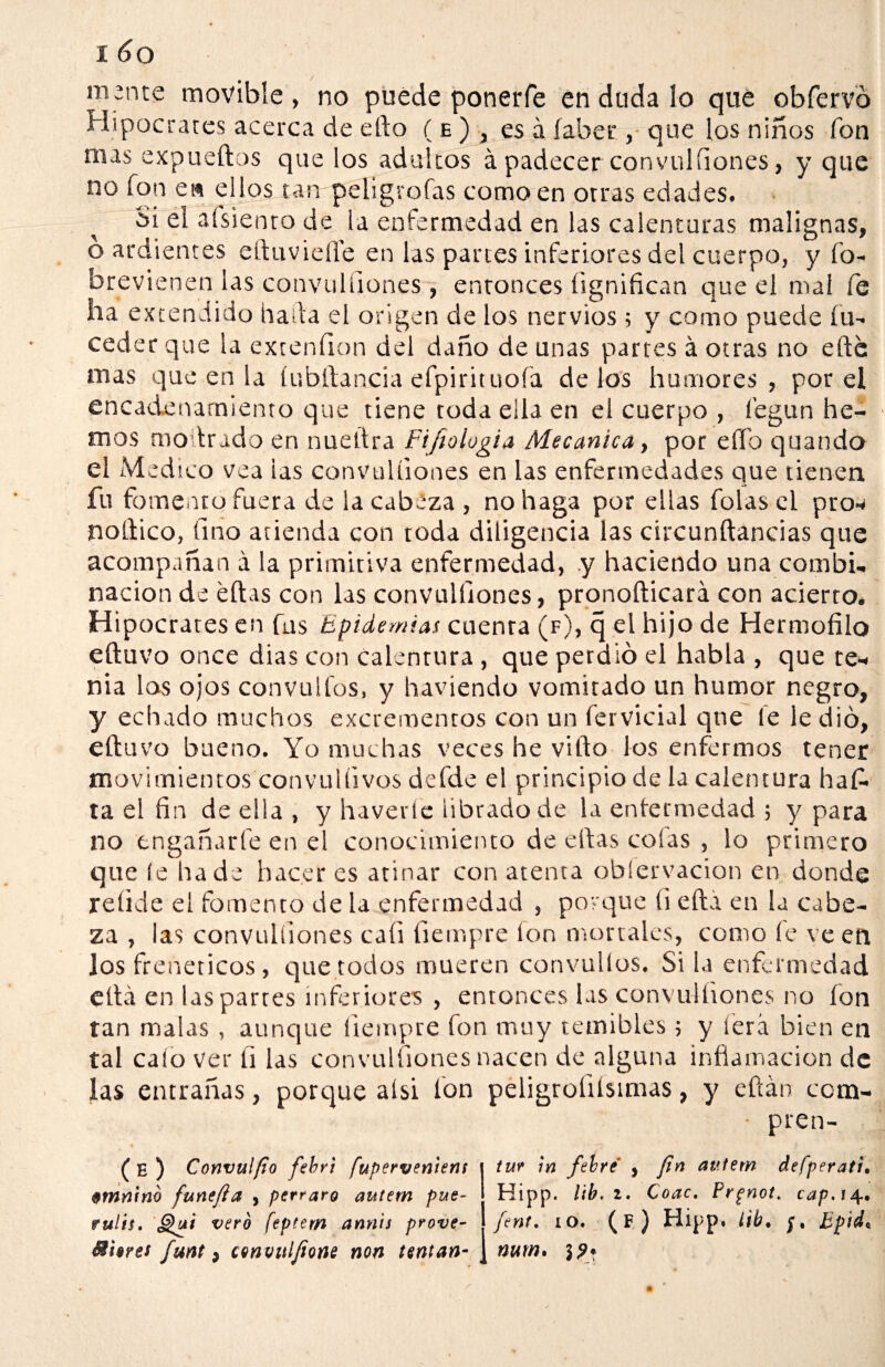 m;nte movible, no puede ponerfe en duda lo que obfervó Hipócrates acerca de ello ( e ) , es á íaber , que los niños fon mas expueftos que los adultos á padecer convulíiones, y que no fon e» ellos tan peligrofas como en otras edades. Si el afsiento de la enfermedad en las calenturas malignas, o ardientes eftuviefle en las partes inferiores del cuerpo, y Co¬ bre vienen las convulíiones, enronces íignifican que el mal fe lia extendido hada el origen de los nervios; y como puede Cu- ceder que la extenfion del daño de unas partes á otras no elle mas que en la íubítancia eCpirituoCa délos humores, por el encadenamiento que tiene toda ella en el cuerpo , Cegun he¬ mos moilrado en nuellra Fifiologia Mecánica, por eftb quando el Medico vea las convulíiones en las enfermedades que tienen fu fomento fuera de la cabeza , no haga por ellas folas el pro* noftico, fino atienda eon toda diligencia las circunftancias que acompañan a la primitiva enfermedad, y haciendo una combi¬ nación de eftas con las convulíiones, pronofticará con acierto. Hipócrates en fus Epidemias cuenta (f), q el hijo de Hermofilo eftuvo once dias con calentura , que perdió el habla , que te¬ nia los ojos convulfos, y haviendo vomitado un humor negro, y echado muchos excrementos con un fervicial que (e le dio, eftuvo bueno. Yo muchas veces he vifto los enfermos tener movimientos convulíivos defde el principio de la calentura haf¬ ta el fin de ella , y haveríe librado de la enfermedad ; y para no engañarle en el conocimiento de eftas cofas , lo primero que íe hade hacer es atinar con atenta oblervacion en donde reíide el fomento de la enfermedad , porque íi efta en la cabe¬ za , las convulíiones cali fiempre ion mortales, como fe ve en Jos frenéticos , que todos mueren convulíos. Si la enfermedad eftá en las partes inferiores , entonces las convulíiones no ion tan malas , aunque fiempre fon muy temibles ; y lera bien en tal calo ver fi las convulíiones nacen de alguna inflamación de las entrañas, porque aísi Ion peligroíiisimas, y eftán com- • pren- ( E ) Convulfio febri fuperveniens 0tnnin6 funefia , perraro autem pue- fulis, £¿¿i vero feptem ann'ts prove- Mi$res funt, convulfione non tentan- tur in fiebre' ¡ fin autem defperati• Hipp. lib .2. Coac. Prgnot. cap. 14. finí. 10. (f) Hipp. lib. Bpidc nurn* 1?*