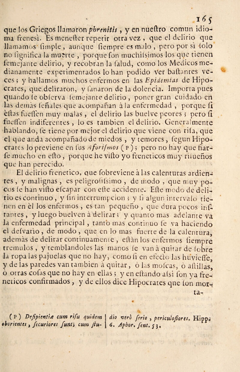 que los Griegos llamaron phrenitis, y en nueftro común idio¬ ma frenes!. Es menefter repetir otra vez , que el delirio que llamamos (imple , aunque fiempre es malo , pero por si íolo no lignítica la muerte , porque fon muchiisimos los que tienen (entejante delirio, y recobran la falud, como los Médicos me¬ dianamente experimentados lo han podido Ver bailantes ve¬ ces ; y hallamos muchos enfermos en las Epidemias de Hipó¬ crates, que deliraron, y finaron de la dolencia. Importa pues quando íe obícrva ('entejante delirio , poner gran cuidado en las demás teña les que acompañan á la enfermedad , porque (i ellas fuellen muy malas , el delirio las buelve peores ; pero (I fucilen indiferentes , lo es también el delirio. Generalmente hablando, fe tiene por mejor el delirio que viene con rifa, que el que anda acompañado de miedos , y temores, fegun Hipó¬ crates lo previene en fus Aforifmos ( p ) ; pero no hay que fiar- fe.mucho en ello , porque he villo yo frenéticos muy riiueños que han perecido. El delirio frenético, que fobreviene á las calenturas ardien¬ tes , y malignas , es peligroíiísimo , de modo , que muy po¬ cos íe han villo eícapar con elle accidente. Elle modo de deli¬ rio es continuo , y íin interrumpeion ; y fj algún intervalo tie¬ nen en él los enfermos , es tan pequeño , que dura pocos inf. tatúes , y luego huelven á delirar; y quanto mas adelante va la enfermedad principal, tanto mas continuo íe va haciendo el deívario , de modo , que en lo mas fuerte de la calentura, además de delirar continuamente , eftán los enfermos (iempre trémulos , y temblandoles las manos íe van á quitar de íehre la ropa las pajuelas que no hay, como fi en efecto las húvieffe, y de ¡as paredes van también á quitar, o las mofeas, o afilias, ó otras cofas que no hay en ellas; y en citando aísi fon ya fre¬ néticos confirmados, y de ellos dice Hipócrates que ion mor-; ta- f P ) DefipievitiiS cunt rifu quidetn dio vsro ferio , pericuiojiores• Hippj oborientei, fecuriores funt> cuín Jiu- j 6. Apbor. fent. ¡ j.