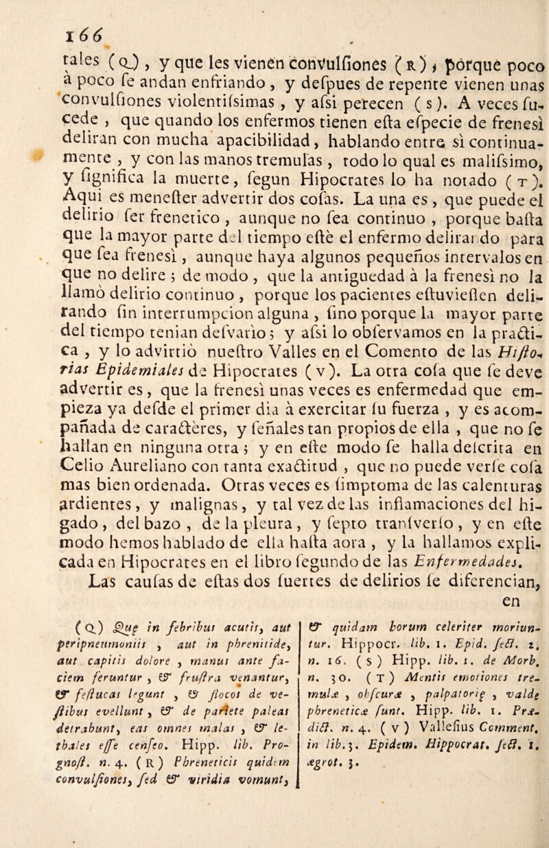 rales ( q_) > y que les vienen convulfiones ( r) * porque poco a poco fe andan enfriando , y defpues de repente vienen unas convulfiones violentiísimas, y afsi perecen ( s). A veces fu- cede , que quando los enfermos tienen efta efpecie de frenesí deliran con mucha apacibilidad, hablando entre si continua¬ mente , y con las manos trémulas , rodo lo qual es malifsimo, y fignifica la muerte, fegun Hipócrates lo ha notado ( t). Aquí es meneíler advertir dos cofas. La una es , que puede el delirio fer frenético , aunque no fea continuo , porque baila que la mayor parte del tiempo efté el enfermo delirando para que fea frenes! , aunque haya algunos pequeños intervalos en que no delire ; de modo , que la antigüedad á la frenesí no la llamó delirio continuo , porque los pacientes eftuvieflen deli¬ rando fin interrumpcion alguna , fino porque la mayor parte del tiempo tenian defvario; y afsi lo obfervarnos en la praffi- ca , y lo advirtió nueftro Valles en el Comento de las Hifto- rías Epidemiales de Hipócrates ( v). La otra cola que fe deve advertir es, que la frenesí unas veces es enfermedad que em¬ pieza ya defde el primer día á exercitar fu fuerza , y es acom¬ pañada de caraéferes, y feñalestan propios de ella , que no fe hallan en ninguna otra ; y en elte modo fe halla delcrita en Celio Aureliano con tanta exa&itud , que no puede verle cola mas bien ordenada. Otras veces es fimptoma de las calenturas ardientes, y malignas, y tal vez de las inflamaciones del fu¬ gado , del bazo , de la pleura , y fepto ttaníverío , y en efte modo hemos hablado de ella halla aora , y la hallamos expli¬ cada en Hipócrates en el libro legando de las Enfermedades. Las caulas de ellas dos fuertes de delirios le diferencian, en (O.) Qu? i» ftb rlbus acuttfy aut pertpnenmoniis > aut ¡n pbrenitidey atAt capitis dolore , tnanus ante fa- ciem feruntur 5 £íT fruftra venantury W fe/lucas legunt 5 & /locos de ve- Jiibus evellunt , & de patiete paleas detrahunty eas omnes malas y & le- tbales c/fe cenfeo, Hipp. lib. Pro- gno/i. n. 4. ( R ) Pbreneticis quidtm convulfiones^ fed viridia vomunty & quídam borurn celeriter rnoriun- tur. Hippocr. lib, 1. Epid. fifi. zt n. 16, (s) Hipp. lib, 1, de Morb, n, 50. (t) Mentís emotiones tré¬ mula , ohfcurs j palpatorig , valdg pbreneticfunt, Hipp. lib, 1, Pr¿- ditf, n, 4. ( v ) Valleíílis Ccmment, in lib,], Epidem. Hippocrat, Jetf, i. ¿grot.