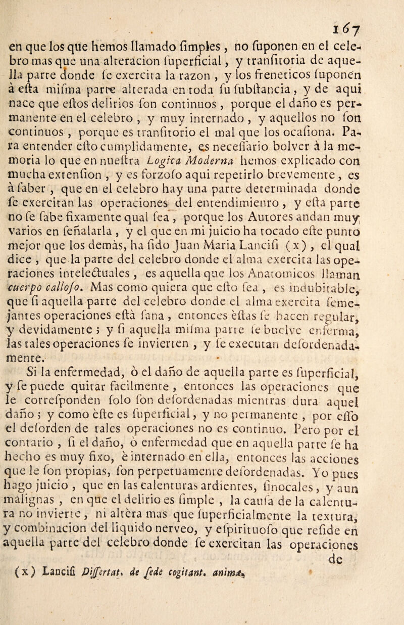 en que los que hemos llamado (imples , no fuponen en el cele¬ bro mas que una alteración fuperficial, y tranfitoria de aque¬ lla parre donde fe exercira la razón , y los frenéticos fuponen á efta miíma parte alterada en toda fu fubftancia, y de aqui nace que eftos delirios fon continuos, porque el daño es per¬ manente en el celebro , y muy internado , y aquellos no fon continuos , porque es traníitorio el mal que los ocaíiona. Pa¬ ra entender efto cumplidamente, es neceííario bolver á la me¬ moria lo que en nueftra Lógica Moderna hemos explicado con mucha exteníion , y es forzoío aqui repetirlo brevemente, es á íaber , que en el celebro hay una parte determinada donde fe exercitan las operaciones del entendimiento , y efta parte no fe fabe fixamente qual fea , porque los Autores andan muy: varios en feñalarla , y el que en mi juicio ha tocado efte punto mejor que los demás, ha (ido Juan María Lanciíi (x) , el qual dice , queda parte del celebro donde el alma exercita las ope¬ raciones intele&uales , es aquella que los Anatómicos llaman cuerpo callo/o. Mas como quiera que efto fea , es indubitable, que ft aquella parte del celebro donde el alma exercira (eme- jantes operaciones efta lana , entonces éftas fe hacen regular, y devidamente ; y (i aquella miíma parte le buclve enferma, las tales operaciones fe invierten , y feexecutan deíordenada- mente. Si la enfermedad, ó el daño de aqueila parre es fuperficial, y fe puede quitar fácilmente , entonces las operaciones que le correfponden folo fon defordenadas mientras dura aquel daño 5 y como éfte es fuperficial, y no permanente , por elfo el deforden de rales operaciones no es continuo. Pero por el contado , fi el daño, ó enfermedad que en aquella parte íe ha hecho es muy fixo, e internado en ella, entonces las acciones que le ion propias, fon perpetuamente defordenadas. Yo pues hago juicio , que en las calenturas ardientes, linocales , y aun malignas , en que el delirio es limpie , la caufa de la calentu¬ ra no invierte, ni altera mas que íuperficialmcme la textura, y combinación del liquido nerveo, y efpirituofo que refide en aquella parte del celebro donde fe'exercitan las operaciones de (x) Lanciíi Pijfirtat. de Jede cogitant. anim¿*