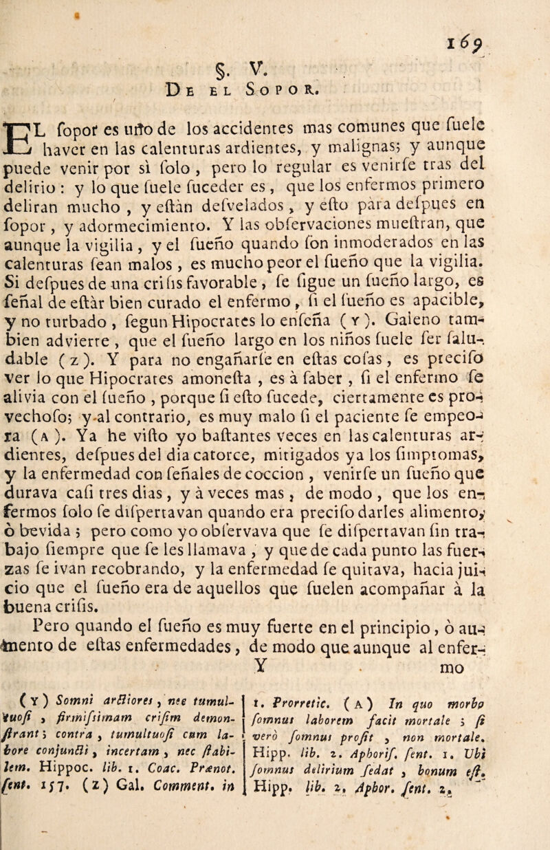 De el Sopor. EL fopor es rato de los accidentes mas comunes que fuele havcr en las calenturas ardientes, y malignas; y aunque puede venir por si folo , pero lo regular es venirfe tras del delirio : y lo que fuele fuceder es , que los enfermos primero deliran mucho, y eftán deívelados, y efto páradefpues en fopor, y adormecimiento. Y las obfervaciones mueftran, que aunque la vigilia , y el fueño quando fon inmoderados en ¡as calenturas fean malos , es mucho peor el fueño que la vigilia. Si defpues de una crihs favorable , fe ligue un fueño largo, es feñal de eftár bien curado el enfermo , li el íueño es apacible, y no turbado , fegun Hipócrates lo enfeña ( r). Galeno tam¬ bién advierre , que el fueño largo en los niños fuele fer falu-, dable (z ). Y para no engañarle en eftas cofas, es ptecifo ver lo que Hipócrates amonefta , es á faber , fi el enfermo fe alivia con el fueño , porque fi efto fucede, ciertamente es pro-i vechofo; y-al contrario, es muy malo li el paciente fe empeo-¡ xa (a ). Ya he vifto yo bailantes veces en las calenturas ar-- dientes, defpues del dia catorce, mitigados ya los fimptomas, y la enfermedad con feñales de cocción , venirfe un fueño que durava cali tres dias, y á veces mas, de modo , que los en^ ferraos folo fe dii'pertavan quando era precifo darles alimento,» ó bevida ; pero como yo obfervava que fe difpertavan fin tra-i bajo íiempre que fe les llamava , y quede cada punto las fuer-< zas fe i van recobrando, y la enfermedad fe quitava, hacia jui-< ció que el fueño era de aquellos que fuelen acompañar á la buena crifis. Pero quando el fueño es muy fuerte en el principio, ó au-? toento de eftas enfermedades, de modo que aunque al enfer-: Y rao (y) Somnl arfliores, nee tumuU iuofi y firmifsirnam cr'tfim demon- ftrant> contra y tumultuofi cum la¬ bore conjuntti y incertam 3 nec ftabi- letn. Hippoc. lib. i. Coac, Pr¿enot. fent* ij7. (2) Gal. Comment. in í. Prorrettc. (a) In quo morbg fomnus laborem facit moríale > (i ! vero fomnus profit y non moríale• Hipp. lib. z. Apborif fent. 1. Ubi fomnus delirium fedat , bonum efl» Hipp, lib. z, 4pbor. fent. .z4