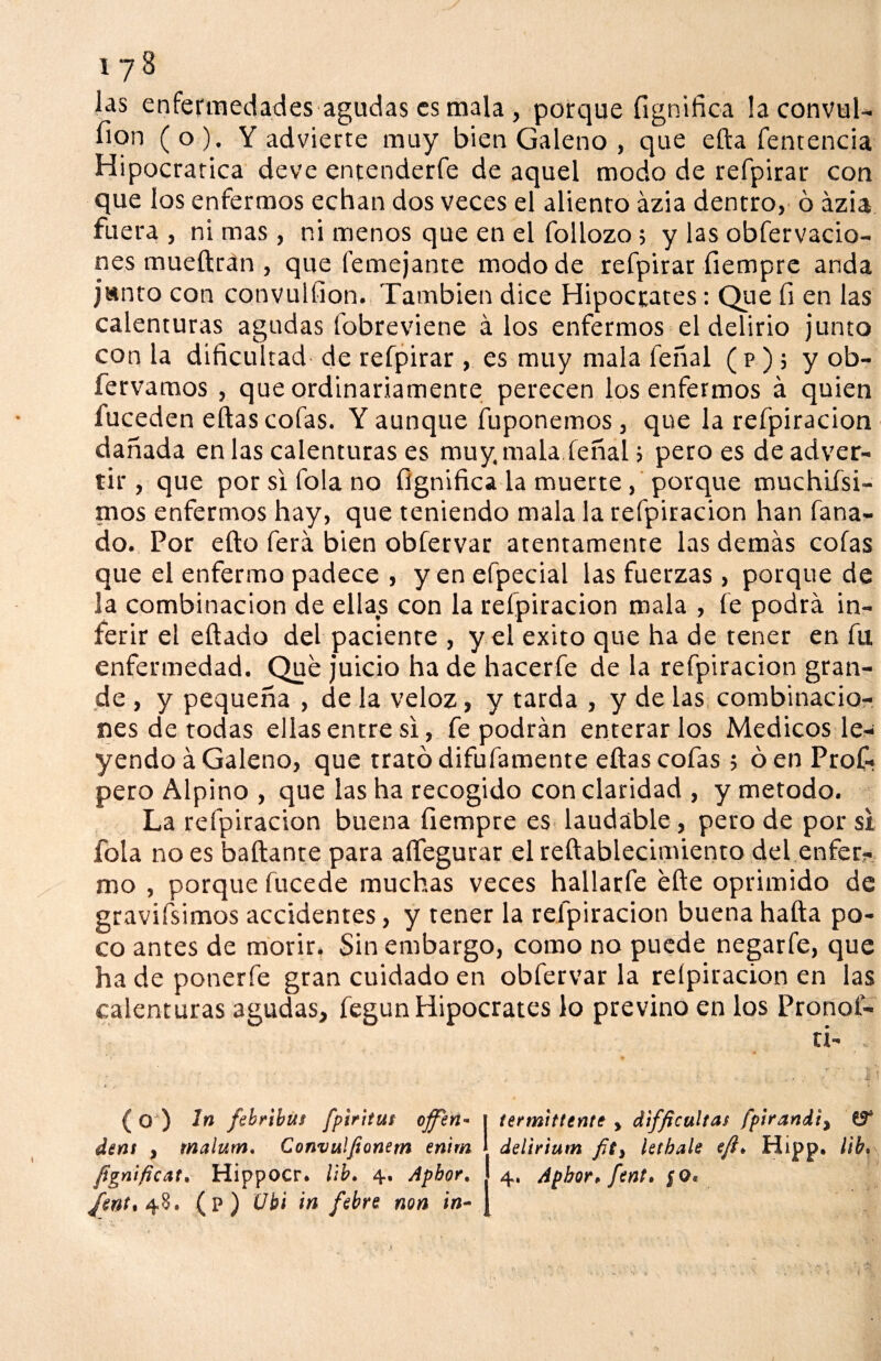 iy3 las enfermedades agudas es mala , porque fígnifica laconvul- fion (o). Y advierte muy bien Galeno , que efta fentencia Hipocratica deve entenderfe de aquel modo de refpirar con que los enfermos echan dos veces el aliento ázia dentro, ó ázia fuera , ni mas , ni menos que en el follozo; y las obfervacio- nes mueftrán , que lemejante modo de refpirar íiempre anda janto con convulfion. También dice Hipócrates: Que fí en las calenturas agudas fobreviene á los enfermos el delirio junto con la dificultad- de refpirar , es muy mala feñal (p); y ob- fervamos , que ordinariamente perecen los enfermos á quien fuceden eftas cofas. Y aunque fuponemos, que la refpiracion dañada en las calenturas es muy. mala feñal > pero es de adver¬ tir , que por si fola no fígnifica la muerte, porque muchifsi- nios enfermos hay, que teniendo mala la refpiracion han faña¬ do. Por efto ferá bien obfervar atentamente las demás cofas que el enfermo padece , y en efpecial las fuerzas, porque de la combinación de ellas con la refpiracion mala , fe podrá in¬ ferir el eftado del paciente , y el éxito que ha de tener en fu enfermedad. Que juicio ha de hacerfe de la refpiracion gran¬ de , y pequeña , de la veloz, y tarda , y de las combinacio¬ nes de todas ellas entre si, fe podrán enterarlos Médicos le¬ yendo á Galeno, que trató difufamente eftas cofas ; ó en Prof- pero Alpino , que las ha recogido con claridad , y método. La refpiracion buena íiempre es laudable, pero de por si fola no es bailante para aflegurar el reftablecimiento del enfer¬ mo , porque fucede muchas veces hallarfe efte oprimido de gravifsimos accidentes, y tener la refpiracion buena hafta po¬ co antes de morir. Sin embargo, como no puede negarfe, que ha de ponerfe gran cuidado en obfervar la reípiracion en las calenturas agudas, fegun Hipócrates lo previno en los Pronof- (o ) In febribus fpiritut offeñ* | termittente > difficultas fpirandi, dent , malum. Convuljionem enim delirium ietbale efl* Hipp. lih. fignificat. Hippocr. lib. 4. Aphor. 4, Apbor* fent. §O• fwt% 48. (p) Ubi in febre non in- T