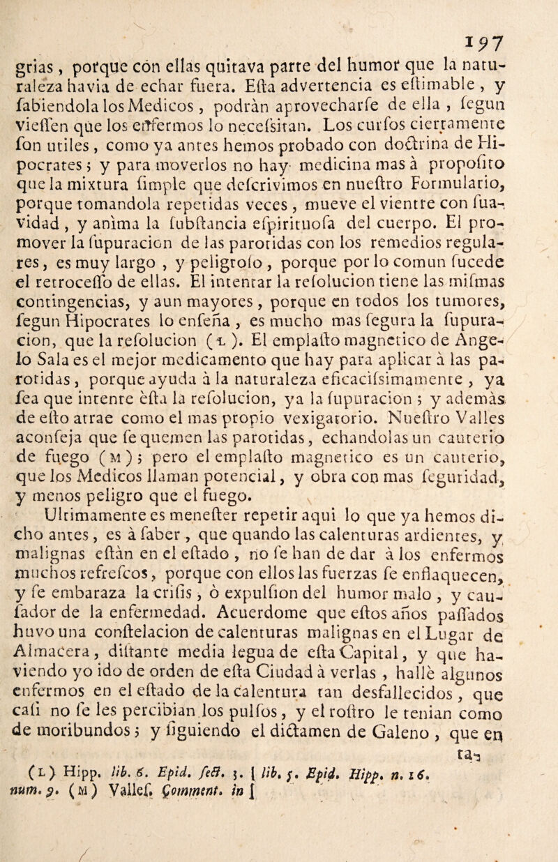 grias, porque con ellas quitava parte del humor que la natu¬ raleza havia de echar fuera. Efta advertencia eseftintable, y fabiendola los Médicos, podrán aprovecharle de ella , fegun vieflfen que los ettfermos lo neceí’sitan. Los curfos ciertamente fon útiles , como ya antes hemos probado con doctrina de Hi¬ pócrates ; y para moverlos no hay1 medicina mas á propolito que la mixtura (imple que deícrivimos en nueftro Formulario, porque tomándola repetidas veces , mueve el vientre con fua- vidad , y anima la fubftancia eípirituofa del cuerpo. El pro¬ mover la fupuracion de las parótidas con los remedios regula¬ res , es muy largo , y peligroío , porque por lo común fucede el retrocedo de ellas. El intentar la reíolucion tiene las mifmas contingencias, y aun mayores , porque en todos los tumores, fegun Hipócrates lo enfeña , es mucho masfegurala íupura- ciQn, que la reíolucion ( -l ). El empiafto magnético de Ange¬ lo Sala es el mejor medicamento que hay para aplicar á las pa¬ rótidas, porque ayuda á la naturaleza eficacifsimamente , ya fea que intente efta la reíolucion, ya la fupuracion ; y además de efto atrae como el mas propio vexigatorio. Nueftro Valles aconfeja que fe quemen las parótidas, echándolas un cauterio de fuego (m); pero el empiafto magnético es un cauterio, que los Médicos llaman potencial, y obra con mas feguridad, y menos peligro que el fuego. Ultimamente es menefter repetir aquí lo que ya hemos di¬ cho antes , es á faber , que quando las calenturas ardientes, y malignas eftán en el eftado , no fe han de dar á los enfermos muchos refrefcos, porque con ellos las fuerzas fe enflaquecen, y fe embaraza lacrílis , ó expulíion del humor malo , y cau- fador de la enfermedad. Acuerdóme que eftos años pafládos huvouna conftelacion de calenturas malignasen el Lugar de Aimacera, diltante media legua de efta Capital, y que ha- viendo yo ido de orden de efta Ciudad á verlas , halle algunos enfermos en el eftado de la calentura tan desfallecidos^ que cali no fe les percibían los pulfos, y el roítro le tenían como de moribundos 5 y íiguiendo el dictamen de Galeno , que eq (l) Hipp, lib. Epid. fe&. [ l¡b> Epid. Hipp. n. 16. nttm.?. (m) Vaikf. Qommnt. ín f