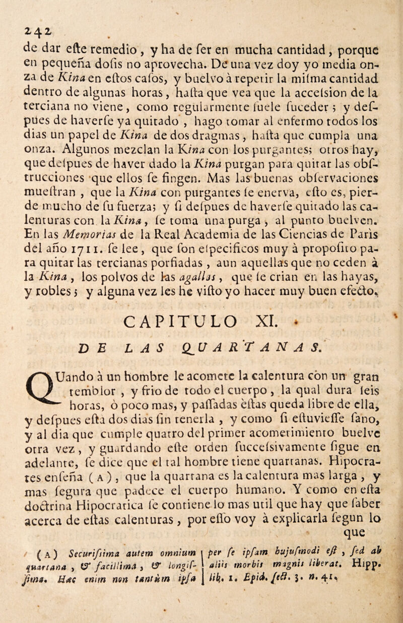 MV de dar efte remedio, y ha de fer en mucha cantidad, porque en pequeña doíis no aprovecha. De una vez doy yo media on¬ za de Kina en ellos cafos, y buelvo á repetir la miíma cantidad dentro de algunas horas, halla que vea que la accelsion déla terciana no viene , como regularmente lude fuceder ; y def- pües de haverfe ya quitado , hago tomar al enfermo rodos los dias un papel de Kina de dos dragmas, halla que cumpla una onza. Algunos mezclan la Kina con los purgantes; otros hay, quedelpues de haver dado \zKina purgan para quitar las obs¬ trucciones que ellos fe fingen. Mas las buenas obfervaciones muellran , que la Kina con purgantes le enerva, efto es, pier¬ de mucho de fu fuerza; y fi deípues de haverfe quitado las ca¬ lenturas con la Kina, le toma una purga, al punto buelven. En las Memorias de la Real Academia de las Ciencias de París del año 1711. fe lee, que fon elpecificos muy á propoíito pa¬ ra quitar las tercianas porfiadas, aun aquellas que no ceden á la Kina , los polvos de fas agallas , que le crian en las hayas, y robles 5 y alguna vez les he vifto yo hacer muy buen efedo* CAPITULO XI. DE LAS Q_U A RT A N A S. QUando a un hombre le acomete la calentura con un gran temblor , y frió de todo el cuerpo , la qual dura leis - horas, ó poco mas, y paliadas ellas queda libre de ella, y defpues ella dos dias fin tenerla , y como fi eítuviefie fano, yaldiaque cumple quatro del primer acometimiento buelve otra vez , y guardando elle orden fuccelsivamente figue en adelante, fe dice que el tal hombre tiene quartanas. Hipócra¬ tes enfeña ( a ) , que la quarrana es la calentura mas larga , y mas fegura que padece el cuerpo humano. Y como en ella doctrina Hipocratica fe contiene lo roas útil que hay que faber acerca de ellas calenturas, por elfo voy á explicarla fegun lo que ( a) Securi/itma autem omn'nttn 1 per fe ipfam hujufrnodi efi , fsd ab ¡¡Hartaría , (íf faciHimd , 67 ¡ongif- alih morbh magnis liberat. Hipp»