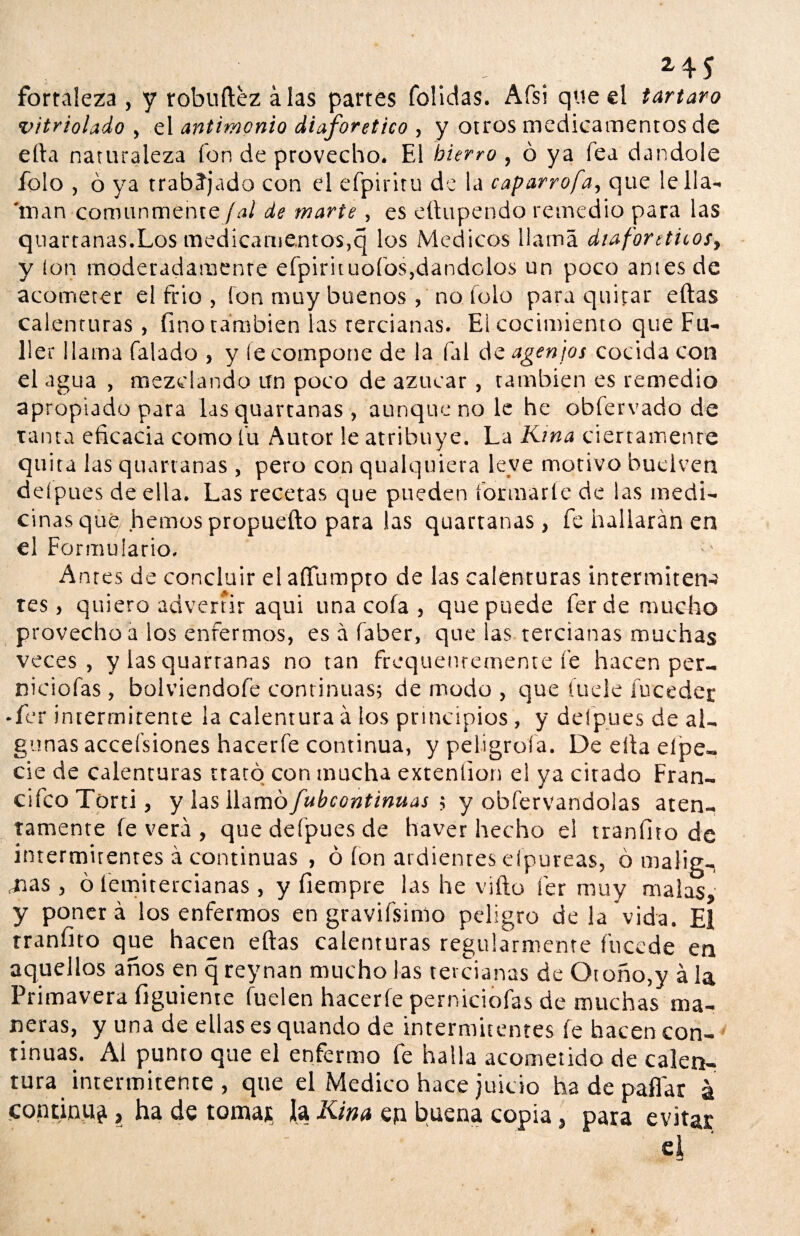 ... *45 fortaleza , y robuftez alas partes folidas. Afsi que el tártaro vitriolado , el antimonio diaforético , y otros medicamentos de ella naturaleza ion de provecho. El hierro , ó ya fea dándole folo , 6 ya trabajado con el efpiritu de la caparrofa, que le lia- 'man comunmente Jal de marte , es etlupendo remedio para las quartanas.Los medicamentos,q los Médicos llama diaforéticos, y ion moderadamente efpirituofos,dándolos un poco antes de acometer el frió , fon muy buenos, no icio para quitar eftas calenturas, fino también las tercianas. El cocimiento que Fu- 11er llama Talado , y (e compone de la fal de agenjos cocida con el agua , mezclando un poco de azúcar , también es remedio apropiado para las quartanas , aunque no le he obfervado de tanta eficacia como fu Autor le atribuye. La Ktna ciertamente quita las quartanas , pero con qualquiera leve motivo buelven deípues de ella. Las recetas que pueden formarte de las medi¬ cinas que hemos propuefto para las quartanas, fe hallarán en el Formulario. Antes de concluir el aííumpto de las calenturas intermiten^ tes, quiero advertir aqui una cofa , que puede ferde mucho provecho a los enfermos, es á faber, que las tercianas muchas veces, y las quartanas no tan frequenremente fe hacen per- ruciólas, bolviendofe continuas; de modo , que íuele íuceder • fer intermitente la calentura á los principios, y defpues de al¬ gunas accefsiones hacerle continua, y peligróla. De ella elpe- cié de calenturas trató con mucha extenlion el ya citado Fran- cifcoTorti, y las W^xnbfub continuas ; y obfervandolas aten¬ tamente fe verá , que defpues de haver hecho el tranfito de intermitentes á continuas , ó fon ardientes efpureas, ó malig¬ nas , ó íemitercianas, y fiempre las he vifto fer muy malas, y ponerá los enfermos en gravifsimo peligro de la vida. El tranfito que hacen eftas calenturas regularmente fucede en aquellos años en q reynan mucho las tercianas de Otoño,y á la Primavera figuiente fuelen hacerle perniciofas de muchas ma¬ neras, y una de ellas es quando de intermitentes fe hacen con¬ tinuas. Al punto que el enfermo fe halla acometido de calen¬ tura intermitente , que el Medico hace juicio ha de paflar a continua, ha de toma* laKitia en buena copia, para evitar el