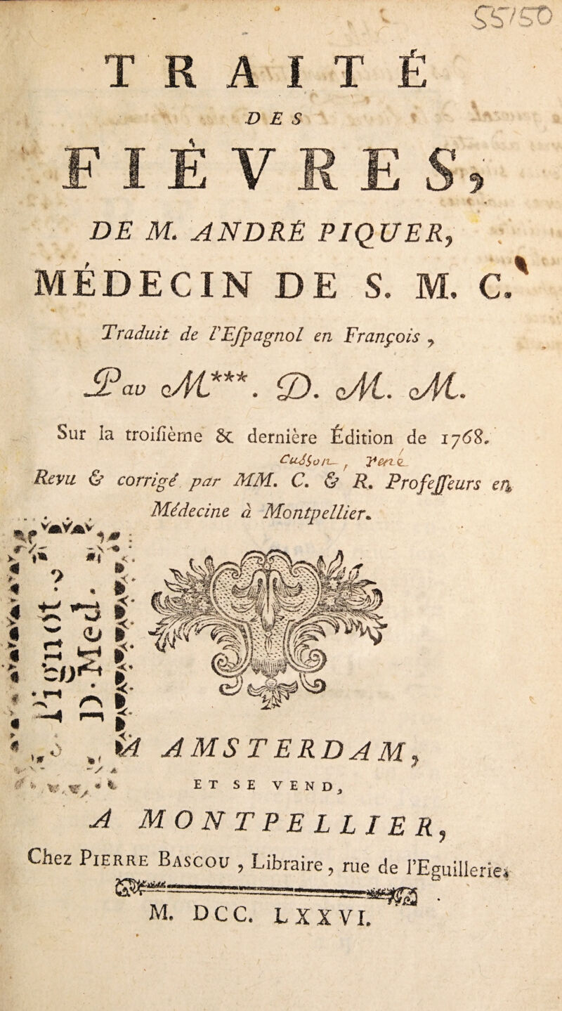 TRAITÉ t DES FIÈVRES, -- \ < DE M. ANDRE PIQUER, MÉDECIN DE S. M. C. Traduit de lEfpagnol en François 7 JP au cM***. S). oM. cM. Sur la troiiîème 8c dernière Edition de 1762, en c. Revu & corrigé par MM, C, & R* Profejfeurs ei% Médecine à Montpellier* > « j * « » r/r ~\-« 4 # ** 1 » • 5» ? . L j t * 0 £ *3 * Z <e> r « £' * P f > - MM -C* « —« ^ » « VÈT AMSTERDAM \ » m/ A A V # * -V A * * ET SE VEND* A MONTPELLIER, Chez Pierre Bascou , Libraire, rue de l’Eguillerie •