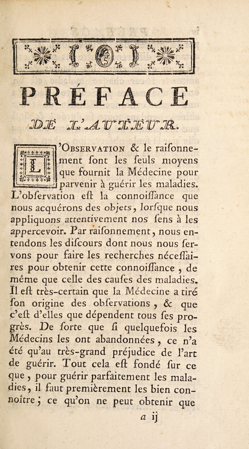 PRÉFACE JDJÉ X.’^áirTMV’JR.. *HÍ Tf Ir* a L P «Hl f^Jl* i— ’Observation & le raifonne- ment font les feuls moyens que fournit la Médecine pour i» s¿] parvenir à guérir les maladies. L’obfervation eft la connoiifance que nous acquérons des objets, lorfque nous appliquons attentivement nos fens à les appercevoir. Par raifonnement, nous en¬ tendons les difcours dont nous nous fer- vons pour faire les recherches néceiîai- res pour obtenir cette connoiifance , de même que celle des caufes des maladies. Il eft très-certain que la Médecine a tiré fon origine des obfervations, & que c’eft d’elles que dépendent tous fes pro¬ grès. De forte que ii quelquefois les Médecins les ont abandonnées, ce n’a été qu’au très-grand préjudice de l’art de guérir. Tout cela eft fondé fur ce que , pour guérir parfaitement les mala¬ dies, il faut premièrement les bien con- noitre ÿ ce qu’on ne peut obtenir que a