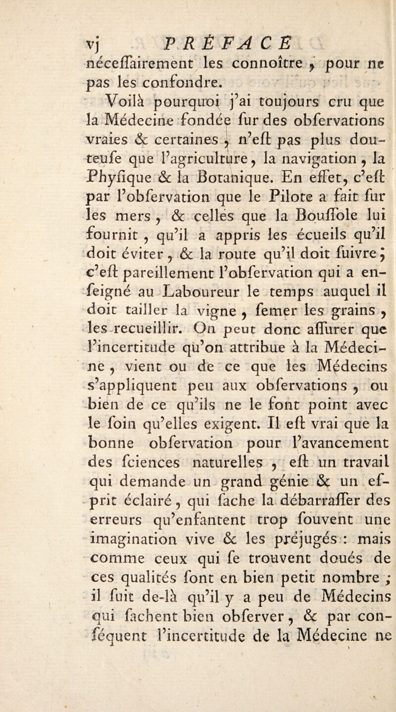 néceíTaírement les connoître 9 pour ne pas les confondre. Voilà pourquoi j’ai toujours cru que la Médecine fondée fur des obfervations vraies & certaines ; n’eft pas plus dou- teufe que l’agriculture, la navigation , la Phyiique &c la Botanique. En effet, c’eft par l’obfervation que le Pilote a fait fur les mers , & celles que la Bouifole lui fournit , qu’il a appris les écueils qu’il doit éviter , & la route qu’il doit fuivre j c’eft pareillement l’obfervation qui a en- feigné au Laboureur le temps auquel il doit tailler la vigne , femer les grains , les recueillir. On peut donc affurer que l’incertitude qü’on attribue à la Médeci¬ ne , vient ou de ce que les Médecins s’appliquent peu aux obfervations , ou bien de ce qu’ils ne le font point avec le foin qu’elles exigent. Il eft vrai que la bonne obfervation pour l’avancement des fciences naturelles , eft un travail qui demande un grand génie & un ef- prit éclairé, qui fâche la débarraifer des erreurs qu’enfantent trop fouvent une imagination vive &c les préjugés : mais comme ceux qui fe trouvent doués de ces qualités font en bien petit nombre ; il fuit de-ià qu’il y a peu de Médecins qui fâchent bien obferver, & par con- féquent l’incertitude de la Médecine ne