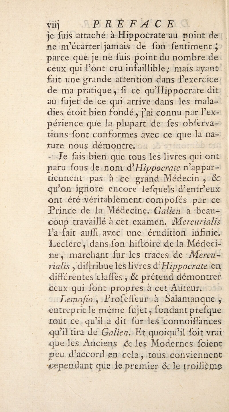 Virj PRÉFACE je fuis attaché à Hippocrate au point de lie m’écarter jamais de fon fentiment j parce que je ne fuis point du nombre de ceux qui l’ont cru infaillible; mais ayant fait une grande attention dans l’exercice de ma pratique, ii ce qu’Hippocrate dit au fujet de ce qui arrive dans les mala¬ dies étoit bien fondé, j’ai connu par l’ex¬ périence que la plupart de fes obferva- tions font conformes avec ce que la na¬ ture nous démontre. - Je fais bien que tous les livres qui ont paru fous le nom d’Hippocrate n’appar¬ tiennent pas à ce grand Médecin , & qu’on ignore encore lefqueis d’entr’eux ont été véritablement compofés par ce Prince de la Médecine. Galien a beau¬ coup travaillé à cet examen. Mercurialis l’a fait auffi avec une érudition infinie» Leclerc, dans fon hiftoire de la Médeci¬ ne , marchant fur les traces de Mercu¬ rialis , diitribue les livres & Hippocrate en différentes claifes, & prétend démontrer ceux qui font propres à cet Auteur. Lemofio , Profeffeur à Salamanque , entreprit le même fujet, fondant prefque tout ce qu’il a dit fur les connoiffances qu’il tira de Galien. Et quoiqu’il foit vrai que les Anciens & les Modernes foient peu d’accord en cela, tous conviennent •cependant que le premier & le troiûàms