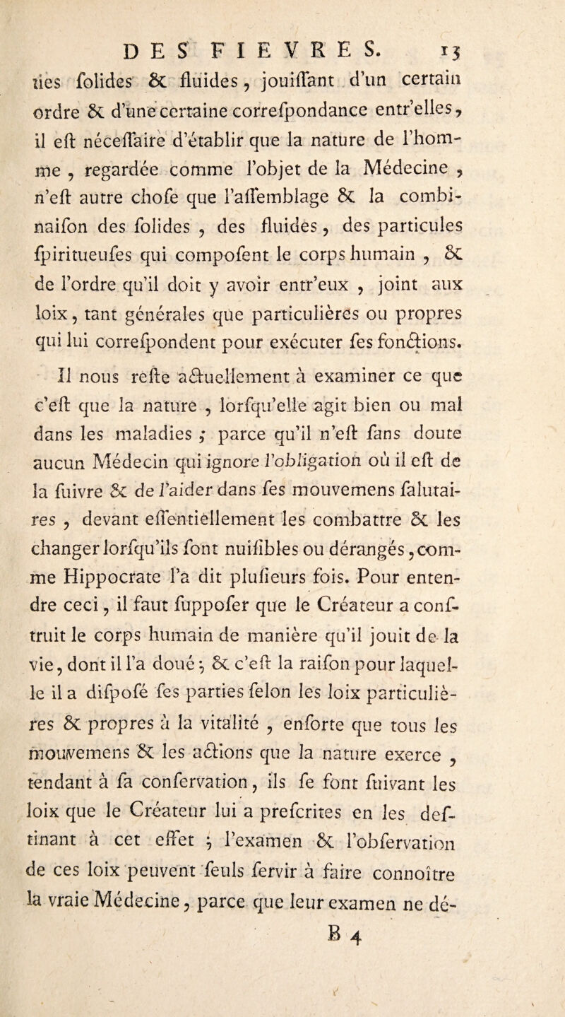 lies folides & fluides, jouiflant d’un certain ordre 8c dune certaine correfpondance entr’elles* il eft néceflaire d’établir que la nature de l’hom¬ me , regardée comme l’objet de la Médecine ? n’eft autre chofe que l’aflemblage 8c la combi- nailon des folides , des fluides, des particules fpiritueufes qui compofent le corps humain ? £>C de l’ordre qu’il doit y avoir entr’eux ? joint aux loix 5 tant générales que particulières ou propres qui lui correfpondent pour exécuter fes fonctions. Il nous refte usuellement à examiner ce que c’eft que la nature 5 lorfqu’elie agit bien ou mal dans les maladies ; parce qu’il n’eft fans doute aucun Médecin qui ignore l'obligation où il eft de la fuivre & de i’aider dans fes mouvemens falutai- res ? devant efîentièllement les combattre Sc les changer lorfqu’ils font nuiiïbles ou dérangés ? com¬ me Hippocrate l’a dit pluiieurs fois. Pour enten¬ dre ceci ? il faut fuppofer que le Créateur a conf- truit le corps humain de manière qu’il jouit de la vie, dont il l’a doué 7 8c c’eft la raifon pour laquel¬ le il a difpofé fes parties félon les loix particuliè¬ res 8c propres à la vitalité ? en forte que tous les moiwemens 8c les aéfions que la nature exerce , tendant à fa confervation ? ils fe font fuivant les loix que le Créateur lui a prefcrites en les def~ tinant à cet effet 7 l’examen 8c lobfervation de ces loix peuvent feuls fervir à faire connoître la vraie Médecine ? parce que leur examen ne dé-