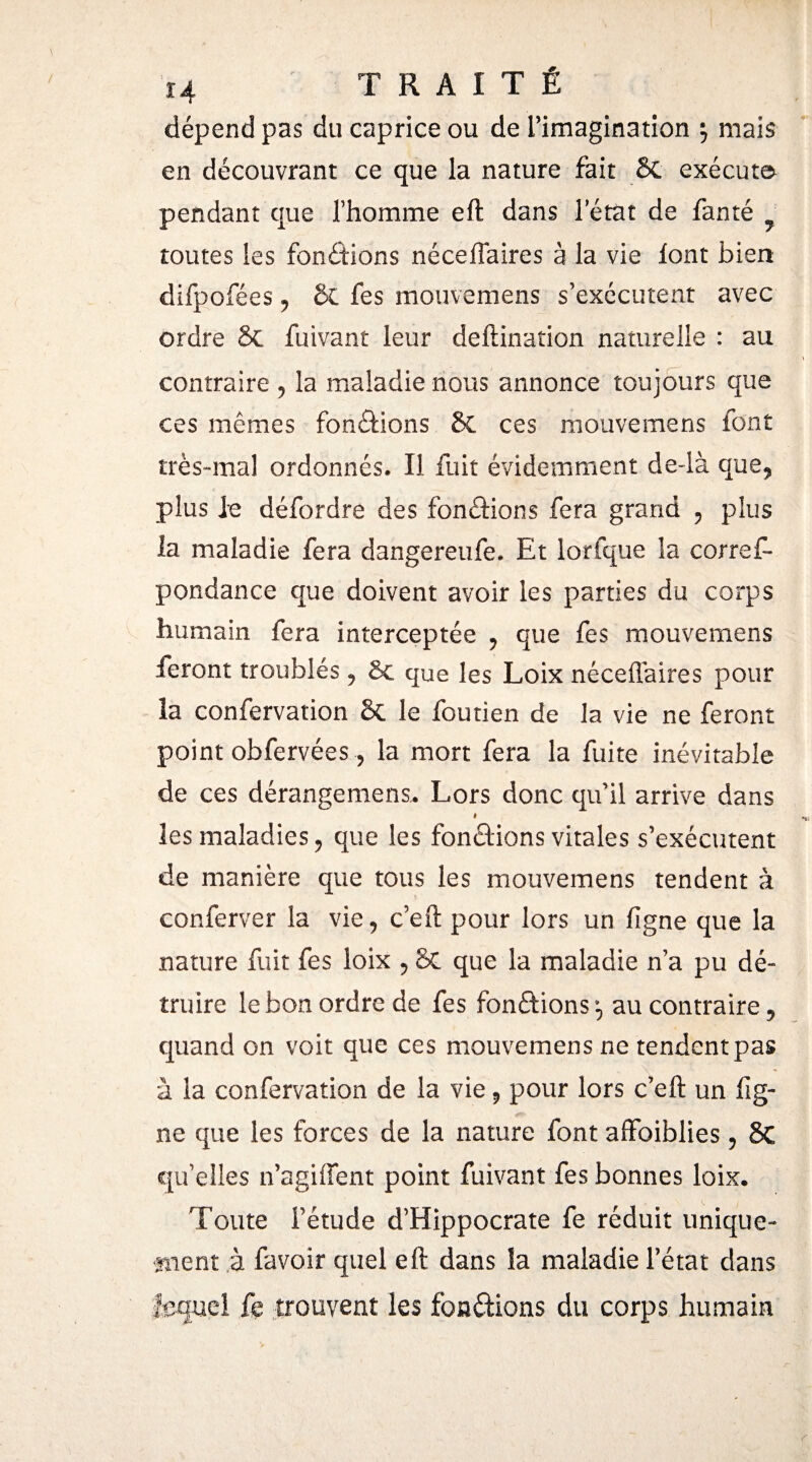 dépend pas du caprice ou de l’imagination j mais en découvrant ce que la nature fait 6C exécute» pendant que l’homme eft dans l’état de fan té ■ toutes les fonctions néceflaires à la vie font bien difpofées, ÔC fes mouvemens s’exécutent avec ordre 6c fuivant leur deftinarion naturelle : au contraire , la maladie nous annonce toujours que ces mêmes fonctions 6c ces mouvemens font très-mal ordonnés. Il fuit évidemment de-là que, plus le défordre des fonéïions fera grand , plus la maladie fera dangereufe. Et lorfque la corref- pondance que doivent avoir les parties du corps humain fera interceptée , que fes mouvemens feront troublés, 6c que les Loix néceflaires pour la confervation 6c le foutien de la vie ne feront point obfervées, la mort fera la fuite inévitable de ces dérangemens. Lors donc qu’il arrive dans # les maladies ? que les fonctions vitales s’exécutent de manière que tous les mouvemens tendent à conferver la vie, c’eft pour lors un ligne que la nature fuit fes loix , &C que la maladie n’a pu dé¬ truire le bon ordre de fes fondions ^ au contraire, quand on voit que ces mouvemens ne tendent pas à la confervation de la vie 9 pour lors c’eft un lig¬ ne que les forces de la nature font affoiblies, £>C qu’elles n’agiffent point fuivant fes bonnes loix. Toute l’étude d’Hippocrate fe réduit unique- tuent à favoir quel eft dans la maladie l’état dans lequel £b trouvent les fonéïions du corps humain v * .,